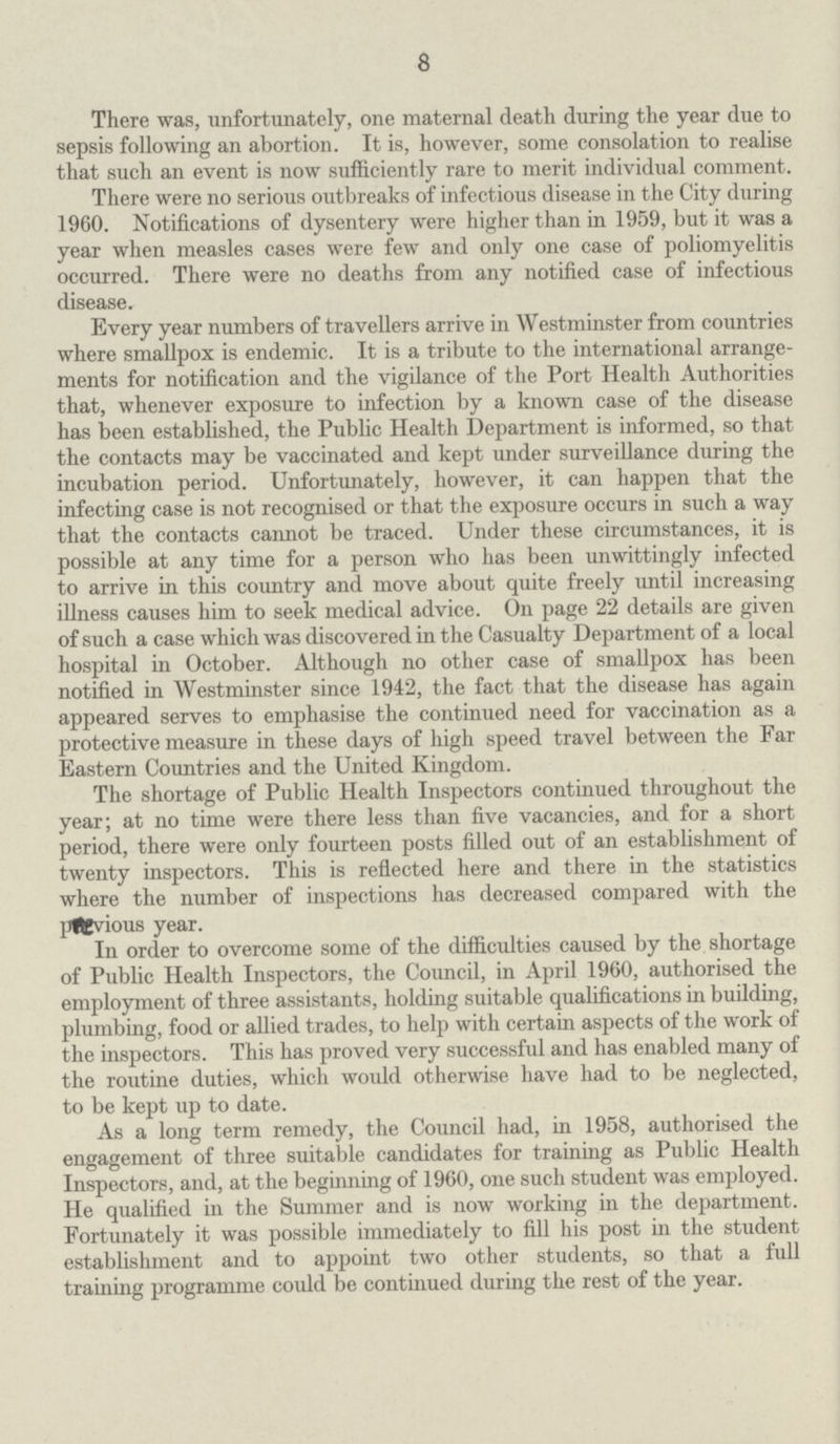 8 There was, unfortunately, one maternal death during the year due to sepsis following an abortion. It is, however, some consolation to realise that such an event is now sufficiently rare to merit individual comment. There were no serious outbreaks of infectious disease in the City during 1960. Notifications of dysentery were higher than in 1959, but it was a year when measles cases were few and only one case of poliomyelitis occurred. There were no deaths from any notified case of infectious disease. Every year numbers of travellers arrive in Westminster from countries where smallpox is endemic. It is a tribute to the international arrange ments for notification and the vigilance of the Port Health Authorities that, whenever exposure to infection by a known case of the disease has been established, the Public Health Department is informed, so that the contacts may be vaccinated and kept under surveillance during the incubation period. Unfortunately, however, it can happen that the infecting case is not recognised or that the exposure occurs in such a way that the contacts cannot be traced. Under these circumstances, it is possible at any time for a person who has been unwittingly infected to arrive in this country and move about quite freely until increasing illness causes him to seek medical advice. On page 22 details are given of such a case which was discovered in the Casualty Department of a local hospital in October. Although no other case of smallpox has been notified in Westminster since 1942, the fact that the disease has again appeared serves to emphasise the continued need for vaccination as a protective measure in these days of high speed travel between the Far Eastern Countries and the United Kingdom. The shortage of Public Health Inspectors continued throughout the year; at no time were there less than five vacancies, and for a short period, there were only fourteen posts filled out of an establishment of twenty inspectors. This is reflected here and there in the statistics where the number of inspections has decreased compared with the previous year. In order to overcome some of the difficulties caused by the shortage of Public Health Inspectors, the Council, in April 1960, authorised the employment of three assistants, holding suitable qualifications in building, plumbing, food or allied trades, to help with certain aspects of the work of the inspectors. This has proved very successful and has enabled many of the routine duties, which would otherwise have had to be neglected, to be kept up to date. As a long term remedy, the Council had, in 1958, authorised the engagement of three suitable candidates for training as Public Health Inspectors, and, at the beginning of 1960, one such student was employed. He qualified in the Summer and is now working in the department. Fortunately it was possible immediately to fill his post in the student establishment and to appoint two other students, so that a full trainmg programme could be continued during the rest of the year.