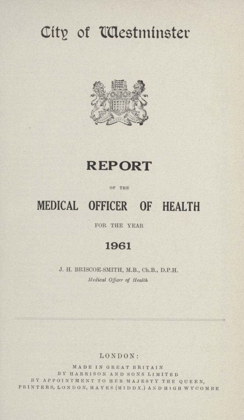 Cits of Westminster REPORT OF THE MEDICAL OFFICER OF HEALTH FOR THE YEAR 1961 J. H. BRISCOE SMITH, M.B., Ch.B., D.P.H. Medical Officer of Health LONDON: made in great britain by harrison and sons limited by appointment to her majesty the queen, printers, london, hayes (middx.) and 0igb wycombe