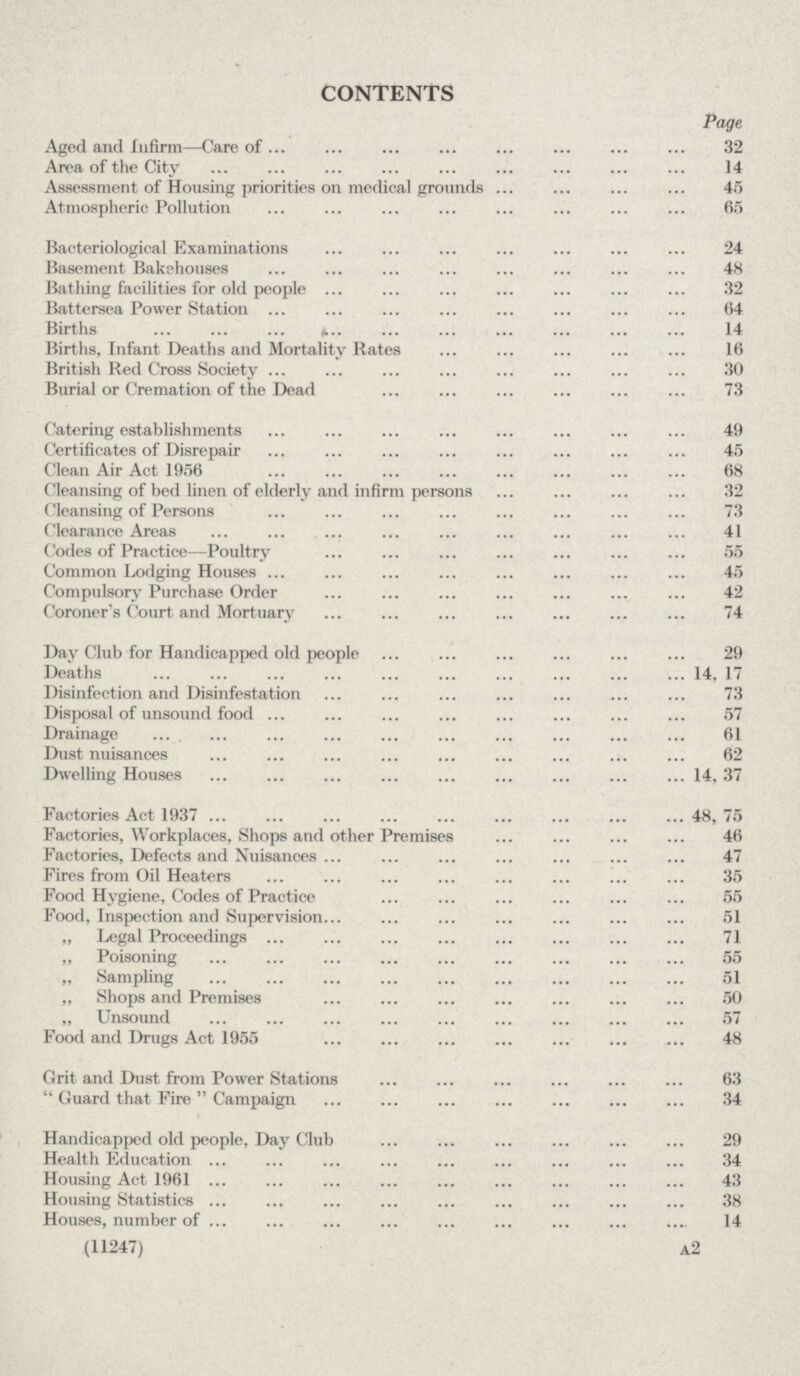 CONTENTS Page Aged and Infirm—Care of 32 Area of the City 14 Assessment of Housing priorities on medical grounds 45 Atmospheric Pollution 65 Bacteriological Examinations 24 Basement Bakehouses 48 Bathing facilities for old people 32 Battersea Power Stationirths 14 Births, Infant Deaths and Mortality Rates 16 British Red Cross Society 30 Burial or Cremation of the Dead 73 Catering establishments 49 Certificates of Disrepair 45 Clean Air Act 1956 68 Cleansing of bed linen of elderly and infirm persons 32 Cleansing of Persons 73 Clearance Areas 41 Codes of Practice—Poultry 55 Common Lodging Houses 45 Compulsory Purchase Order 42 Coroner's Court and Mortuary 74 Day Club for Handicapped old people 29 Deaths 14, 17 Disinfection and Disinfestation 73 Disposal of unsound food 57 Drainage 61 Dust nuisances 62 Dwelling Houses 14, 37 Factories Act 1937 48, 75 Factories, Workplaces, Shops and other Premises 46 Factories, Defects and Nuisances 47 Fires from Oil Heaters 35 Food Hygiene, Codes of Practice 55 Food, Inspection and Supervision 51 „ Legal Proceedings 71 „ Poisoning 55 „ Sampling 51 „ Shops and Premises 50 ,, Unsound 57 Food and Drugs Act 1955 48 Grit and Dust from Power Stations 63 Guard that Fire Campaign 34 Handicapped old people, Day Club 29 Health Education 34 Housing Act 1961 43 Housing Statistics 38 Houses, number of 14 (11247) a2