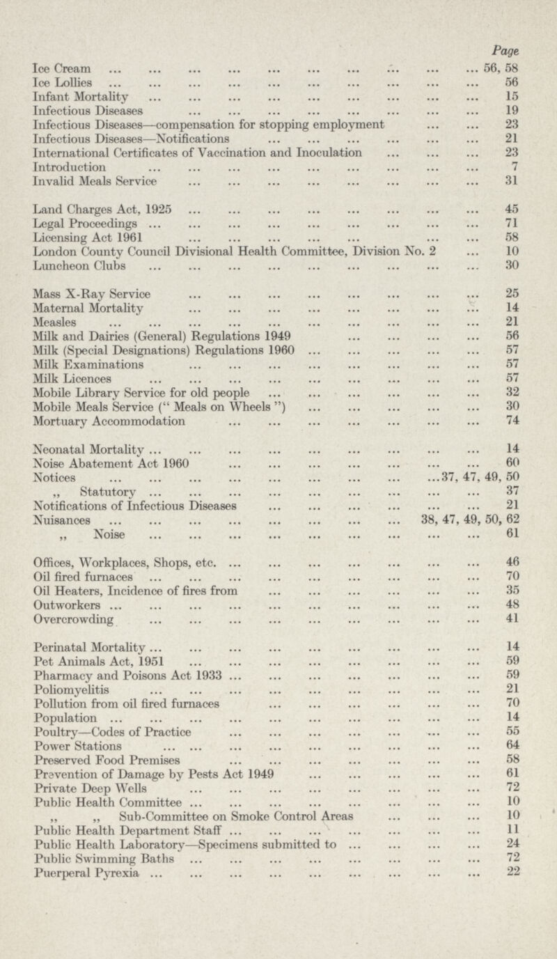 Page. Ice Cream 56, 58 Ice Lollies 56 Infant Mortality 15 Infectious Diseases 19 Infectious Diseases—compensation for stopping employment 23 Infectious Diseases—Notifications 21 International Certificates of Vaccination and Inoculation 23 Introduction 7 Invalid Meals Service 31 Land Charges Act, 1925 45 Legal Proceedings 71 Licensing Act 1961 58 London County Council Divisional Health Committee, Division No. 2 10 Luncheon Clubs 30 Mass X-Ray Service 25 Maternal Mortality 14 Measles 21 Milk and Dairies (General) Regulations 1949 56 Milk (Special Designations) Regulations 1960 57 Milk Examinations 57 Milk Licences 57 Mobile Library Service for old people 32 Mobile Meals Service ( Meals on Wheels ) 30 Mortuary Accommodation 74 Neonatal Mortality 14 Noise Abatement Act 1960 60 Notices 37, 47, 49, 50 „ Statutory 37 Notifications of Infectious Diseases 21 Nuisances 38, 47, 49, 50, 62 „ Noise 61 Offices, Workplaces, Shops, etc 46 Oil fired furnaces 70 Oil Heaters, Incidence of fires from 35 Outworkers 48 Overcrowding 41 Perinatal Mortality 14 Pet Animals Act, 1951 59 Pharmacy and Poisons Act 1933 59 Poliomyelitis 21 Pollution from oil fired furnaces 70 Population 14 Poultry—Codes of Practice 55 Power Stations 64 Preserved Food Premises 58 Prevention of Damage by Pests Act 1949 Private Deep Wells 72 Public Health Committee 10 „ „ Sub-Committee on Smoke Control Areas 10 Public Health Department Staff 11 Public Health Laboratory—Specimens submitted to 24 Public Swimming Baths 72 Puerperal Pyrexia 22