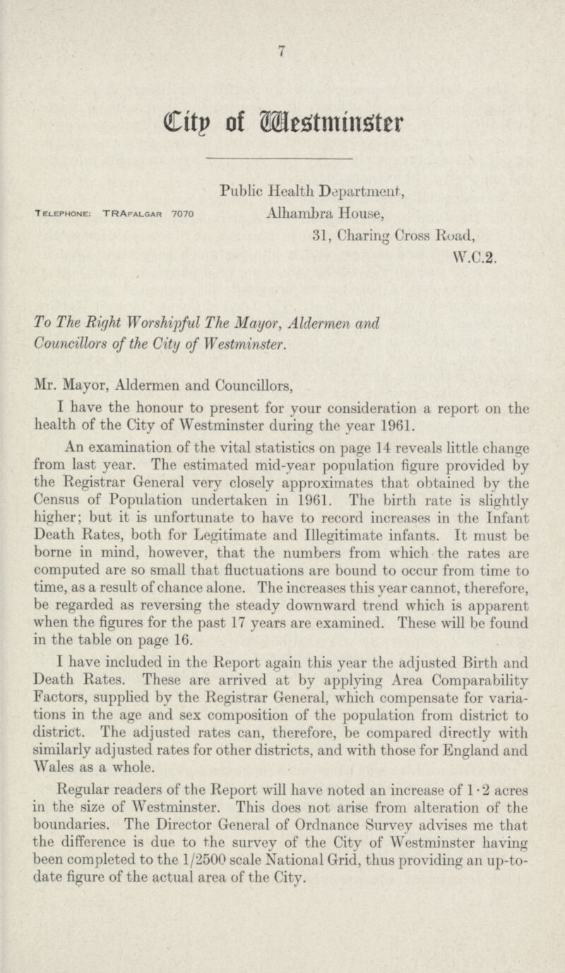 7 Citp of westminster Public Health. Department, Telephone: Trafalgar 7070 Alhmbra house, 31, Charing Cross Road, W.C.2. To The Right Worshipful The Mayor, Aldermen and Councillors of the City of Westminster. Mr. Mayor, Aldermen and Councillors, I have the honour to present for your consideration a report on the health of the City of Westminster during the year 1961. An examination of the vital statistics on page 14 reveals little change from last year. The estimated mid-year population figure provided by the Registrar General very closely approximates that obtained by the Census of Population undertaken in 1961. The birth rate is slightly higher; but it is unfortunate to have to record increases in the Infant Death Rates, both for Legitimate and Illegitimate infants. It must be borne in mind, however, that the numbers from which the rates are computed are so small that fluctuations are bound to occur from time to time, as a result of chance alone. The increases this year cannot, therefore, be regarded as reversing the steady downward trend which is apparent when the figures for the past 17 years are examined. These will be found in the table on page 16. I have included in the Report again this year the adjusted Birth and Death Rates. These are arrived at by applying Area Comparability Factors, supplied by the Registrar General, which compensate for varia tions in the age and sex composition of the population from district to district. The adjusted rates can, therefore, be compared directly with similarly adjusted rates for other districts, and with those for England and Wales as a whole. Regular readers of the Report will have noted an increase of 1 - 2 acres in the size of Westminster. This does not arise from alteration of the boundaries. The Director General of Ordnance Survey advises me that the difference is due to the survey of the City of Westminster having been completed to the 1/2500 scale National Grid, thus providing an up-to date figure of the actual area of the City.