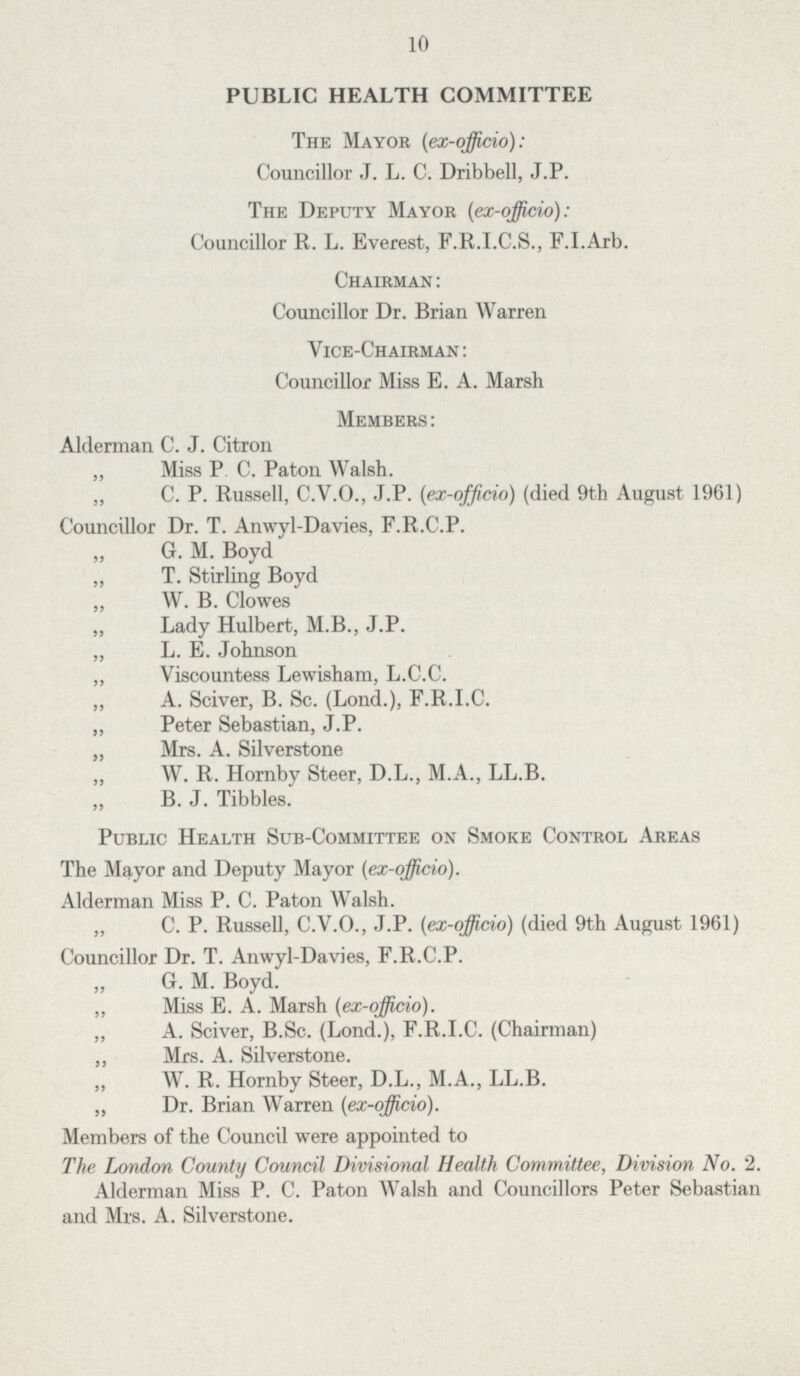 10 PUBLIC HEALTH COMMITTEE The Mayor (ex-ojficio) : Councillor J. L. C. Dribbell, J.P. The Deputy Mayor (ex-officio): Councillor R. L. Everest, F.R.I.C.S., F.I.Arb. Chairman : Councillor Dr. Brian Warren Vice-Chairman: Councillor Miss E. A. Marsh Members: Alderman C. J. Citron „ Miss P C. Paton Walsh. „ C. P. Russell, C.V.O., J.P. (ex-officio) (died 9th August 1961) Councillor Dr. T. Anwyl-Davies, F.R.C.P. „ G. M. Boyd „ T. Stirling Boyd „ W. B. Clowes „ Lady Hulbert, M.B., J.P. „ L. E. Johnson „ Viscountess Lewisham, L.C.C. „ A. Sciver, B. Sc. (Lond.), F.R.I.C. „ Peter Sebastian, J.P. „ Mrs. A. Silverstone „ W. R. Hornby Steer, D.L., M.A., LL.B. „ B. J. Tibbies. Public Health Sub-Committee on Smoke Control Areas The Mayor and Deputy Mayor (ex-ojficio). Alderman Miss P. C. Paton Walsh. „ C. P. Russell, C.V.O., J.P. (ex-officio) (died 9th August 1961) Councillor Dr. T. Anwyl-Davies, F.R.C.P. „ G. M. Boyd. „ Miss E. A. Marsh (ex-officio). „ A. Sciver, B.Sc. (Lond.), F.R.I.C. (Chairman) „ Mrs. A. Silverstone. „ W. R. Hornby Steer, D.L., M.A., LL.B. „ Dr. Brian Warren (ex-officio). Members of the Council were appointed to The London County Council Divisional Health Committee, Division No. 2. Alderman Miss P. C. Paton Walsh and Councillors Peter Sebastian and Mrs. A. Silverstone.