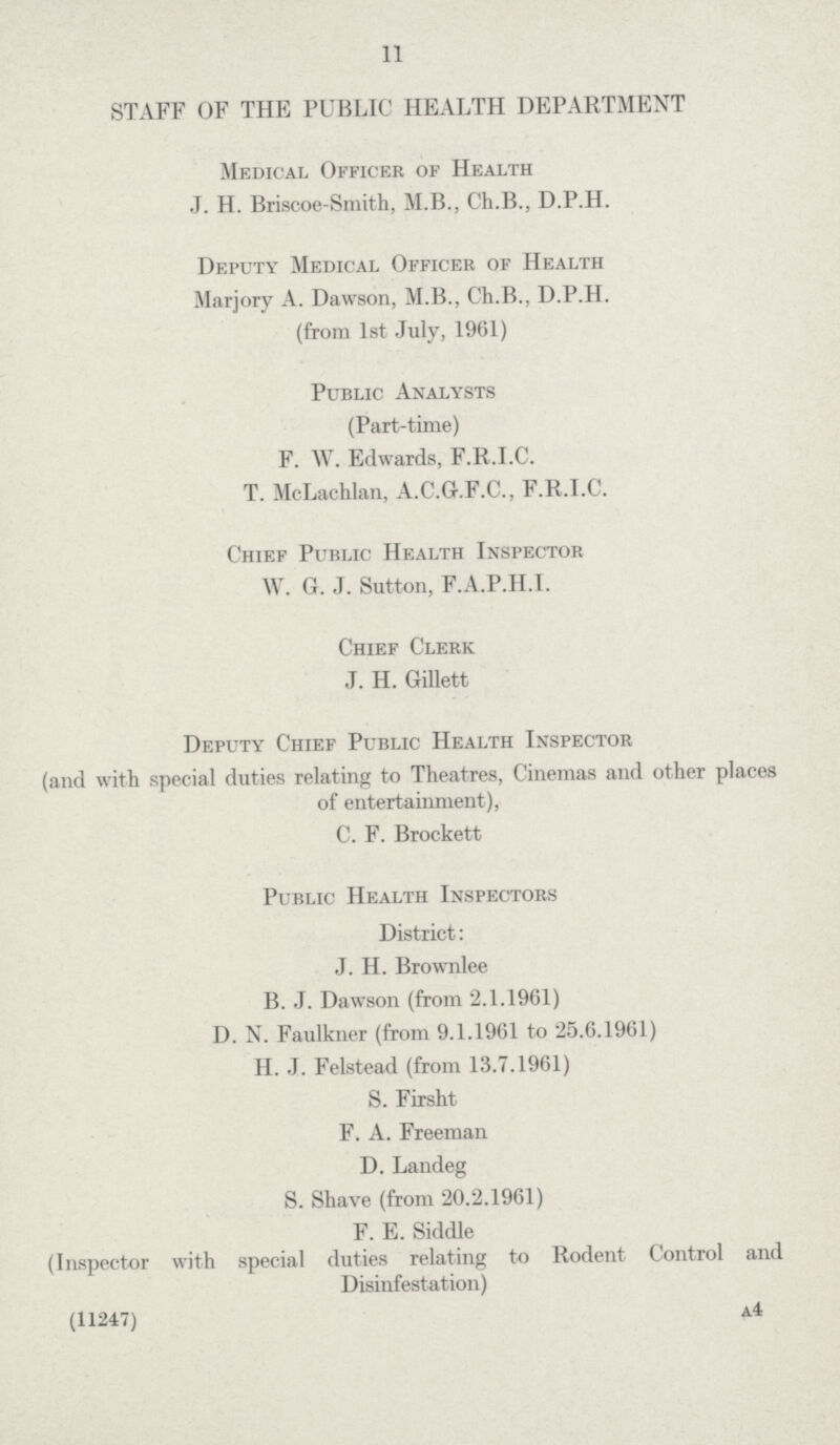 11 STAFF OF THE PUBLIC HEALTH DEPARTMENT Medical Officer of Health J. H. Briscoe-Smith, M.B., Ch.B., D.P.H. Deputy Medical Officer of Health Marjory A. Dawson, M.B., Ch.B., D.P.H. (from 1st July, 1961) Public Analysts (Part-time) F. W. Edwards, F.R.I.C. T. McLachlan, A.C.G.F.C., F.R.I.C. Chief Public Health Inspector W. G. J. Sutton, F.A.P.H.I. Chief Clerk J. H. Gillett Deputy Chief Public Health Inspector (and with special duties relating to Theatres, Cinemas and other places of entertainment), C. F. Brockett Public Health Inspectors District: J. H. Brownlee B. J. Dawson (from 2.1.1961) D. N. Faulkner (from 9.1.1961 to 25.6.1961) H. J. Felstead (from 13.7.1961) S. Firsht F. A. Freeman D. Landeg S. Shave (from 20.2.1961) F. E. Siddle (Inspector with special duties relating to Rodent Control and Disinfestation) (11247) A4