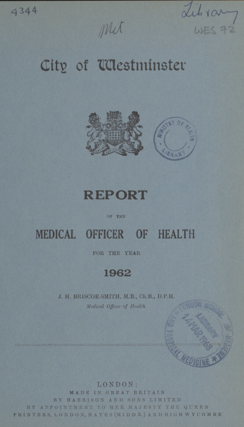 4344 mit Library WES 72 Cltv of Westminster REPORT OF THE MEDICAL OFFICER OF HEALTH FOR THE YEAR 1962 J. H. BRISCOE-SMITH, M.B., Ch.B., D.P.H. Medical Officer of Health LONDON: made in great britain by harrison and sons limited by appointment to her majesty the queen printers, london, hayes (middx.) and high wycombe