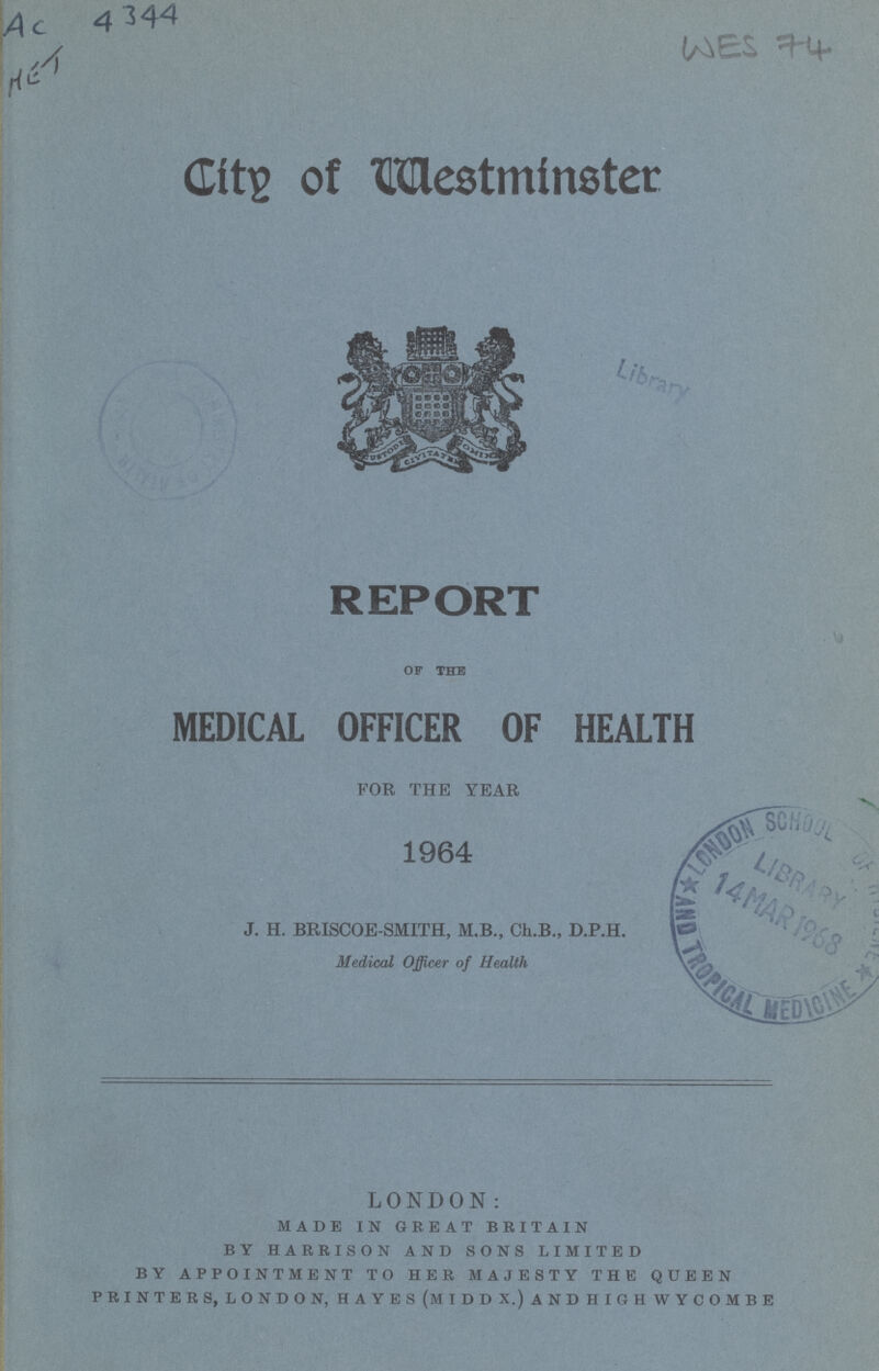 LONDON: made in great britain by harrison and sons limited by appointment to her majesty the queen printers, london, hayes (middx.)andhighwycombe City of Westminster REPORT OF THE MEDICAL OFFICER OF HEALTH FOR THE YEAR 1964 J. H. BRISCOE-SMITH, M.B., Ch.B., D.P.H. Medical Officer of Health WES 74 AC 4344 MET