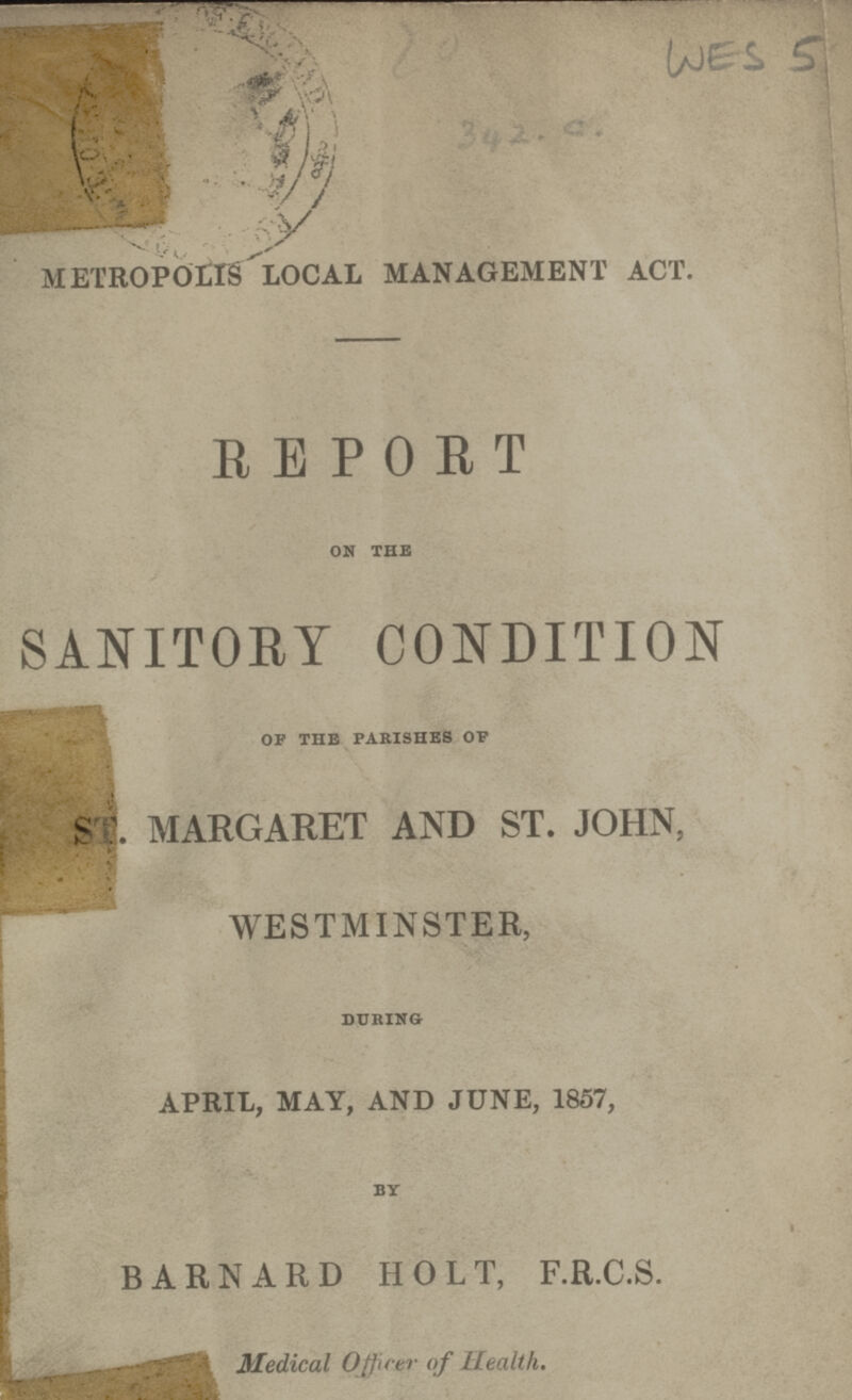WES 5 METROPOLIS LOCAL MANAGEMENT ACT. REPORT ON THE SANITORY CONDITION OP THE PARISHES OP ST. MARGARET AND ST. JOHN, WESTMINSTER, DURING APRIL, MAY, AND JUNE, 1857, BY BARNARD HOLT, F.R.C.S. Medical Officer of Health.