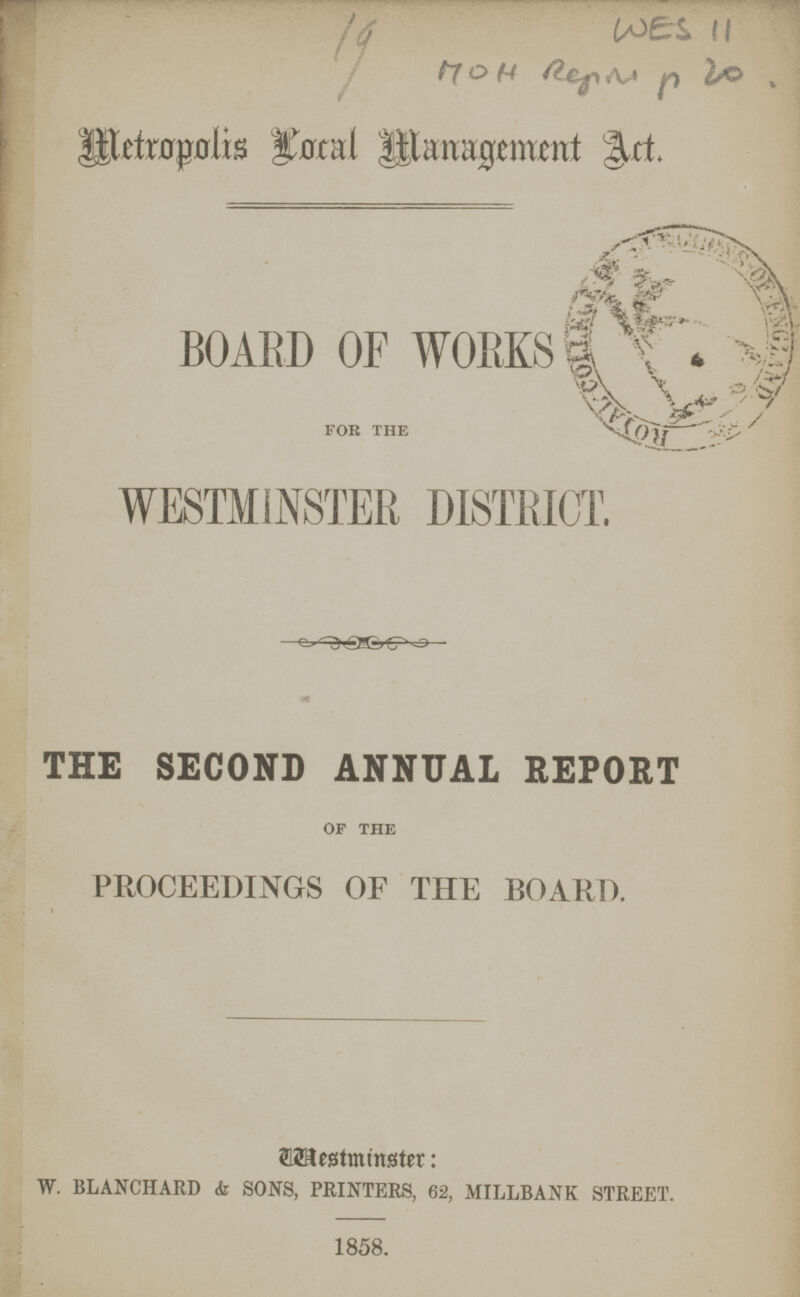 WES 11 19 Metropolis Local Management Act. BOARD OF WORKS for the WESTMINSTER DISTRICT. THE SECOND ANNUAL REPORT of the PROCEEDINGS OF THE BOARD. Westminister: W. BLANCHARD <fe SONS, PRINTERS, 62, MILLBANK STREET. 1858.