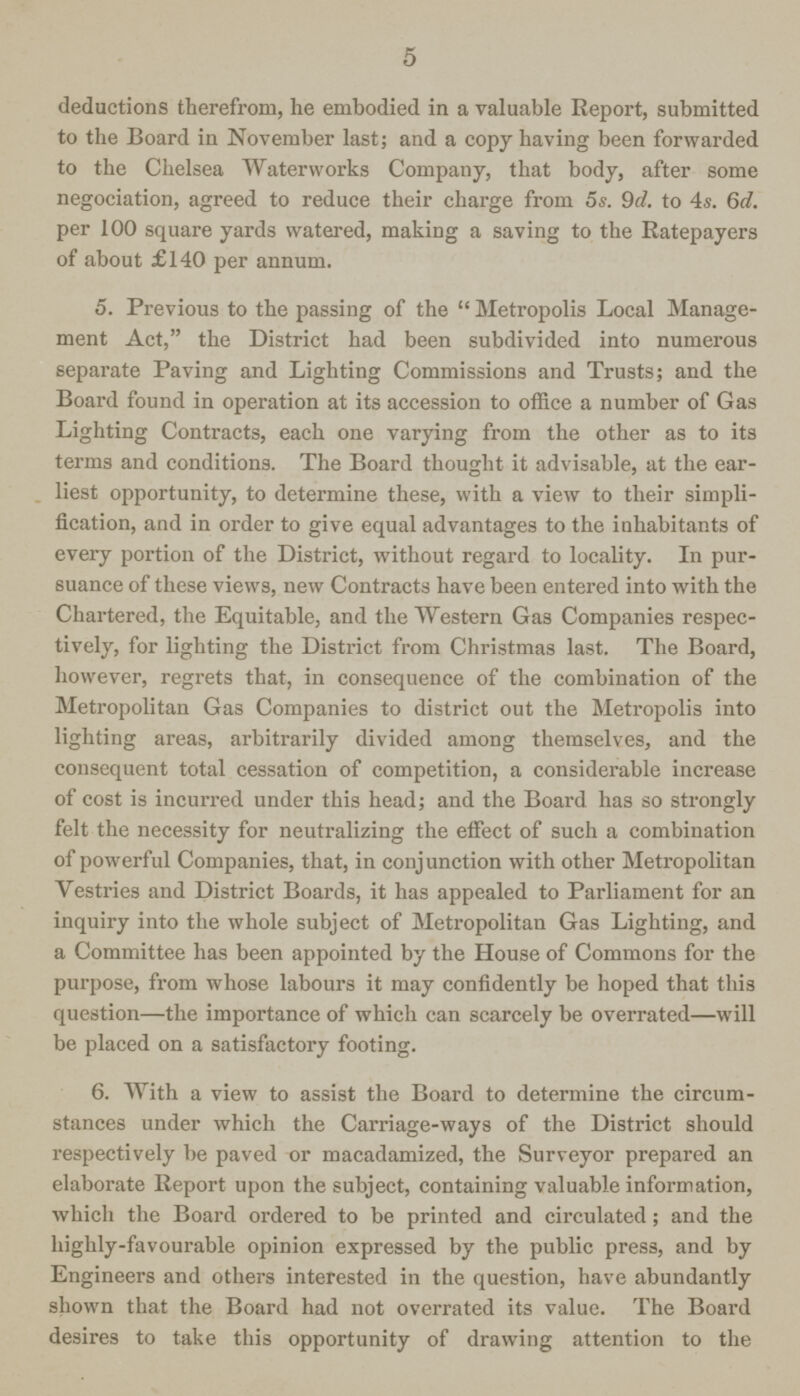 5 deductions therefrom, he embodied in a valuable Report, submitted to the Board in November last; and a copy having been forwarded to the Chelsea Waterworks Company, that body, after some negociation, agreed to reduce their charge from 5s. 9d. to 4s. 6d. per 100 square yards watered, making a saving to the Ratepayers of about £140 per annum. 5. Previous to the passing of the  Metropolis Local Manage ment Act, the District had been subdivided into numerous separate Paving and Lighting Commissions and Trusts; and the Board found in operation at its accession to office a number of Gas Lighting Contracts, each one varying from the other as to its terms and conditions. The Board thought it advisable, at the ear liest opportunity, to determine these, with a view to their simpli fication, and in order to give equal advantages to the inhabitants of every portion of the District, without regard to locality. In pur suance of these views, new Contracts have been entered into with the Chartered, the Equitable, and the Western Gas Companies respec tively, for lighting the District from Christmas last. The Board, however, regrets that, in consequence of the combination of the Metropolitan Gas Companies to district out the Metropolis into lighting areas, arbitrarily divided among themselves, and the consequent total cessation of competition, a considerable increase of cost is incurred under this head; and the Board has so strongly felt the necessity for neutralizing the effect of such a combination of powerful Companies, that, in conjunction with other Metropolitan Vestries and District Boards, it has appealed to Parliament for an inquiry into the whole subject of Metropolitan Gas Lighting, and a Committee has been appointed by the House of Commons for the purpose, from whose labours it may confidently be hoped that this question—the importance of which can scarcely be overrated—will be placed on a satisfactory footing. 6. With a view to assist the Board to determine the circum stances under which the Carriage-ways of the District should respectively be paved or macadamized, the Surveyor prepared an elaborate Report upon the subject, containing valuable information, which the Board ordered to be printed and circulated ; and the highly-favourable opinion expressed by the public press, and by Engineers and others interested in the question, have abundantly shown that the Board had not overrated its value. The Board desires to take this opportunity of drawing attention to the