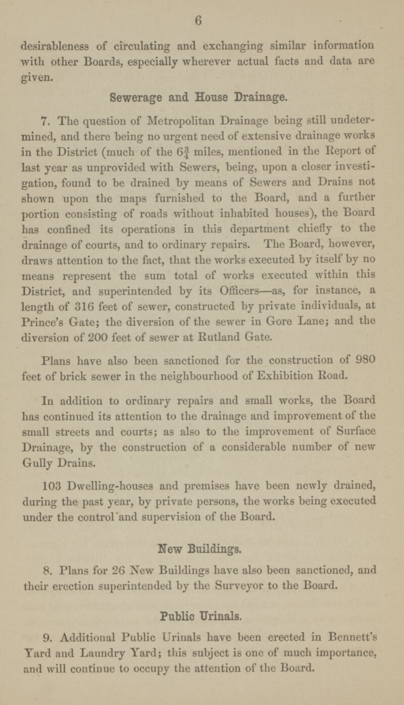 6 desirableness of circulating and exchanging similar information with other Boards, especially wherever actual facts and data are given. Sewerage and House Drainage. 7. The question of Metropolitan Drainage being still undeter mined, and there being no urgent need of extensive drainage works in the District (much of the 6f miles, mentioned in the Report of last year as unprovided with Sewers, being, upon a closer investi gation, found to be drained by means of Sewers and Drains not shown upon the maps furnished to the Board, and a further portion consisting of roads without inhabited houses), the Board has confined its operations in this department chiefly to the drainage of courts, and to ordinary repairs. The Board, however, draws attention to the fact, that the works executed by itself by no means represent the sum total of works executed within this District, and superintended by its Officers—as, for instance, a length of 316 feet of sewer, constructed by private individuals, at Prince's Gate; the diversion of the sewer in Gore Lane; and the diversion of 200 feet of sewer at Rutland Gate. Plans have also been sanctioned for the construction of 980 feet of brick sewer in the neighbourhood of Exhibition Road. In addition to ordinary repairs and small works, the Board has continued its attention to the drainage and improvement of the small streets and courts; as also to the improvement of Surface Drainage, by the construction of a considerable number of new Gully Drains. 103 Dwelling-houses and premises have been newly drained, during the past year, by private persons, the works being executed under the control 'and supervision of the Board. New Buildings. 8. Plans for 26 New Buildings have also been sanctioned, and their erection superintended by the Surveyor to the Board. Public Urinals. 9. Additional Public Urinals have been erected in Bennett's Yard and Laundry Yard; tliis subject is one of much importance, and will continue to occupy the attention of the Board.