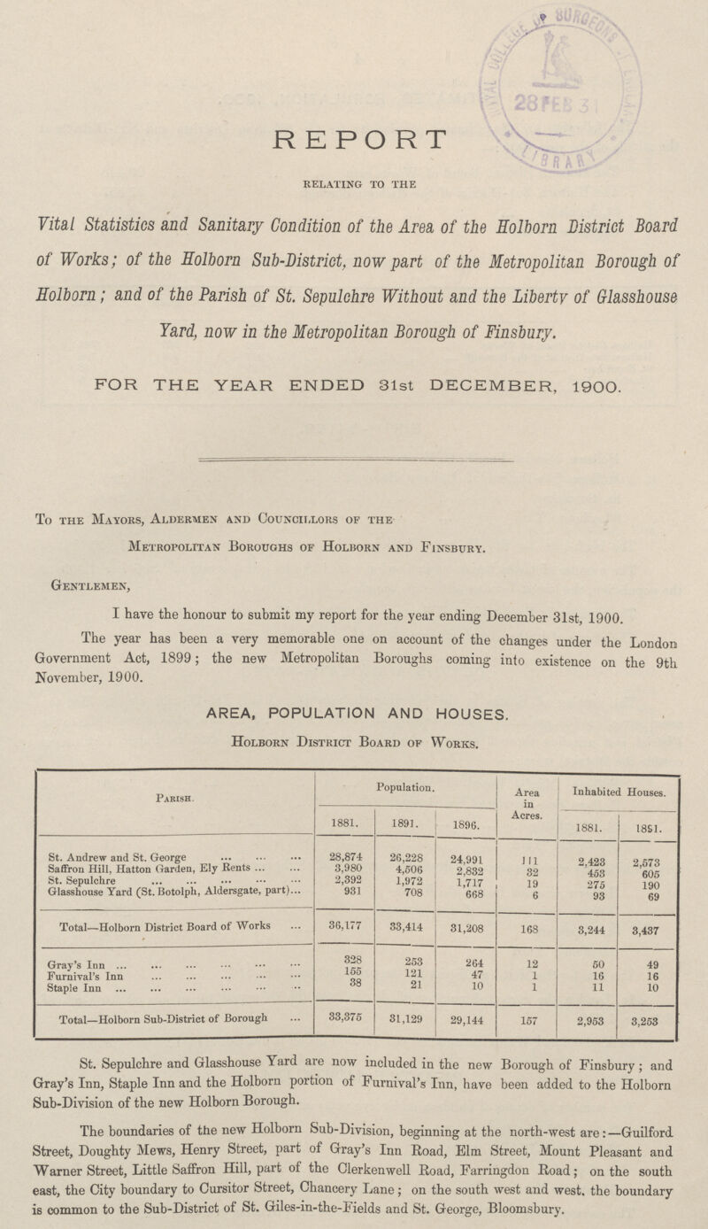 REPORT relating to the Vital Statistics and Sanitary Condition of the Area of the Holborn District Board of Works; of the Holborn Sub-District, now part of the Metropolitan Borough of Holborn; and of the Parish of St. Sepulchre Without and the Liberty of Glasshouse Yard, now in the Metropolitan Borough of Finsbury. FOR THE YEAR ENDED 31st DECEMBER, 1900. To the Mayors, Aldermen and Councillors of the Metropolitan Boroughs of Holborn and Finsbury. Gentlemen, I have the honour to submit my report for the year ending December 31st, 1900. The year has been a very memorable one on account of the changes under the London Government Act, 1899; the new Metropolitan Boroughs coming into existence on the 9th November, 1900. AREA, POPULATION AND HOUSES. Holborn District Board of Works. Parish. Population. Area in Acres. Inhabited Houses. 1881. 1891. 1896. 1881. 1891. St. Andrew and St. George 28,874 26,228 24,991 111 2, 423 2,573 Saffron Hill, Hatton Garden, Ely Rents 3,980 4,506 2,832 32 453 605 St. sepulchre 2,392 1,972 1,717 19 275 190 Glasshouse Yard (St. Botolph, Aldersgate, part) 931 708 668 6 93 69 Total-Holborn District Board of Works 36,177 33,414 31,208 168 3,244 3,437 Gray's Inn 328 253 264 12 50 49 Furnival's Inn 155 121 47 1 16 16 Staple Inn 38 21 10 1 11 10 Total—Holborn Sub-District of Borough 33,375 31,129 29,144 157 2,953 3,253 St. Sepulchre and Glasshouse Yard are now included in the new Borough of Finsbury; and Gray's Inn, Staple Inn and the Holborn portion of Furnival's Inn, have been added to the Holborn Sub-Division of the new Holborn Borough. The boundaries of the new Holborn Sub-Division, beginning at the north-west are:-Guilford Street, Doughty Mews, Henry Street, part of Gray's Inn Road, Elm Street, Mount Pleasant and Warner Street, Little Saffron Hill, part of the Clerkenwell Road, Farringdon Road; on the south east, the City boundary to Cursitor Street, Chancery Lane; on the south west and west, the boundary is common to the Sub-District of St. Giles-in-the-Fields and St. George, Bloomsbury.