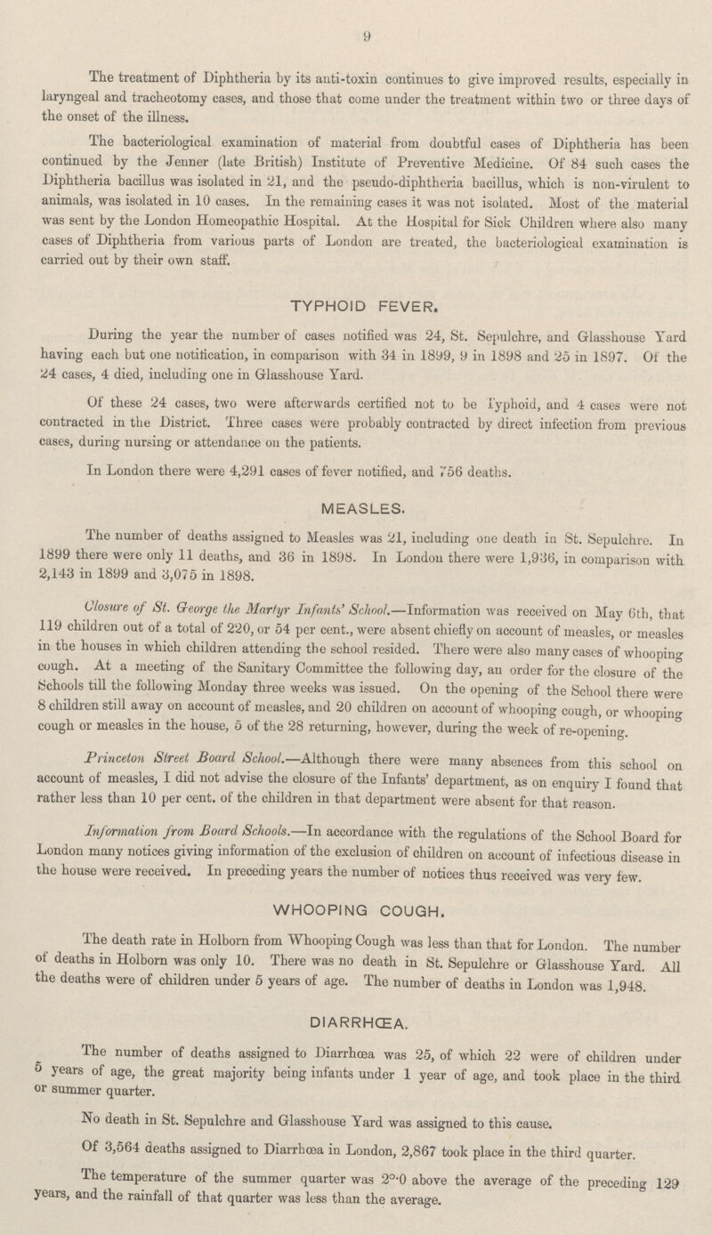 9 The treatment of Diphtheria by its anti-toxin continues to give improved results, especially in laryngeal and tracheotomy cases, and those that come under the treatment within two or three days of the onset of the illness. The bacteriological examination of material from doubtful cases of Diphtheria has been continued by the Jenner (late British) Institute of Preventive Medicine. Of 84 such cases the Diphtheria bacillus was isolated in 21, and the pseudo-diphtheria bacillus, which is non-virulent to animals, was isolated in 10 cases. In the remaining cases it was not isolated. Most of the material was sent by the London Homeopathic Hospital. At the Hospital for Sick Children where also many cases of Diphtheria from various parts of London are treated, the bacteriological examination is carried out by their own staff. TYPHOID FEVER. During the year the number of cases notified was 24, St. Sepulchre, and Glasshouse Yard having each but one notification, in comparison with 34 in 1899, 9 in 1898 and 25 in 1897. of the 24 cases, 4 died, including one in Glasshouse Yard. Of these 24 cases, two were afterwards certified not to be Typhoid, and 4 cases were not contracted in the District. Three cases were probably contracted by direct infection from previous cases, during nursing or attendance on the patients. In London there were 4,291 cases of fever notified, and 756 deaths. MEASLES. The number of deaths assigned to Measles was 21, including one death in St. Sepulchre. In 1899 there were only 11 deaths, and 36 in 1898. In London there were 1,936, in comparison with 2,143 in 1899 and 3,075 in 1898. Closure of St. George the Martyr Infants' School.—Information was received on May 6th, that 119 children out of a total of 220, or 54 per cent., were absent chiefly on account of measles, or measles in the houses in which children attending the school resided. There were also many cases of whooping cough. At a meeting of the Sanitary Committee the following day, an order for the closure of the Schools till the following Monday three weeks was issued. On the opening of the School there were 8 children still away on account of measles, and 20 children on account of whooping cough, or whooping cough or measles in the house, 5 of the 28 returning, however, during the week of re-opening. Princeton Street Board School.—Although there were many absences from this school on account of measles, I did not advise the closure of the Infants' department, as on enquiry I found that rather less than 10 per cent. of the children in that department were absent for that reason. Information from Board Schools.—In accordance with the regulations of the School Board for London many notices giving information of the exclusion of children on account of infectious disease in the house were received. In preceding years the number of notices thus received was very few. WHOOPING COUGH. The death rate in Holborn from Whooping Cough was less than that for London. The number of deaths in Holborn was only 10. There was no death in St. Sepulchre or Glasshouse Yard. All the deaths were of children under 5 years of age. The number of deaths in London was 1,948. DIARRHŒA. The number of deaths assigned to Diarrhoea was 25, of which 22 were of children under 5 years of age, the great majority being infants under 1 year of age, and took place in the third or summer quarter. No death in St. Sepulchre and Glasshouse Yard was assigned to this cause. Of 3,564 deaths assigned to Diarrhoea in London, 2,867 took place in the third quarter. The temperature of the summer quarter was 2°•0 above the average of the preceding 129 years, and the rainfall of that quarter was less than the average.