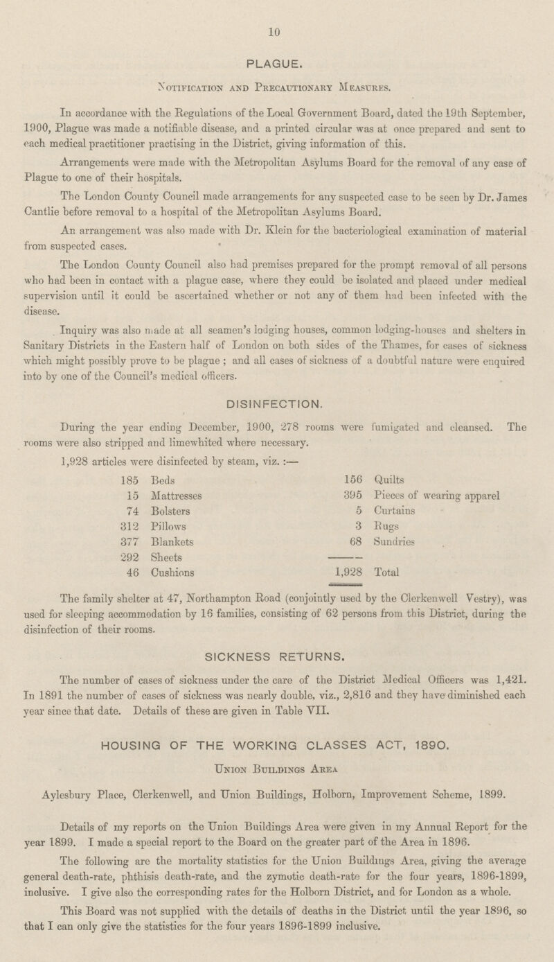 10 PLAGUE. Notification and Precautionary Measures. In accordance with the Regulations of the Local Government Board, dated the 19 th September, 1900, Plague was made a notifiable disease, and a printed circular was at once prepared and sent to each medical practitioner practising in the District, giving information of this. Arrangements were made with the Metropolitan Asylums Board for the removal of any case of Plague to one of their hospitals. The London County Council made arrangements for any suspected case to be seen by Dr. James Cantlie before removal to a hospital of the Metropolitan Asylums Board. An arrangement was also made with Dr. Klein for the bacteriological examination of material from suspected cases. The London County Council also had premises prepared for the prompt removal of all persons who had been in contact with a plague case, where they could be isolated and placed under medical supervision until it could be ascertained whether or not any of them had been infected with the disease. Inquiry was also made at all seamen's lodging houses, common lodging-houses and shelters in Sanitary Districts in the Eastern half of London on both sides of the Thames, for cases of sickness which might possibly prove to be plague; and all cases of sickness of a doubtful nature were enquired into by one of the Council's medical officers. DISINFECTION. During the year ending December, 1900, 278 rooms were fumigated and cleansed. The rooms were also stripped and limewhited where necessary. 1,928 articles were disinfected by steam, viz.:— 185 Beds 156 Quilts 15 Mattresses 395 Pieces of wearing apparel 74 Bolsters 5 Curtains 312 Pillows 3 Rugs 377 Blankets 68 Sundries 292 Sheets 46 Cushions 1,928 Total The family shelter at 47, Northampton Road (conjointly used by the Clerkenwell Vestry), was used for sleeping accommodation by 16 families, consisting of 62 persons from this District, during the disinfection of their rooms. SICKNESS RETURNS. The number of cases of sickness under the care of the District Medical Officers was 1,421. In 1891 the number of cases of sickness was nearly double, viz., 2,816 and they have diminished each year since that date. Details of these are given in Table VII. HOUSING OF THE WORKING CLASSES ACT, 1890. Union Buildings Area Aylesbury Place, Clerkenwell, and Union Buildings, Holborn, Improvement Scheme, 1899. Details of my reports on the Union Buildings Area were given in my Annual Report for the year 1899. I made a special report to the Board on the greater part of the Area in 1896. The following are the mortality statistics for the Union Buildings Area, giving the average general death-rate, phthisis death-rate, and the zymotic death-rate for the four years, 1896-1899, inclusive. I give also the corresponding rates for the Holborn District, and for London as a whole. This Board was not supplied with the details of deaths in the District until the year 1896, so that I can only give the statistics for the four years 1896-1899 inclusive.