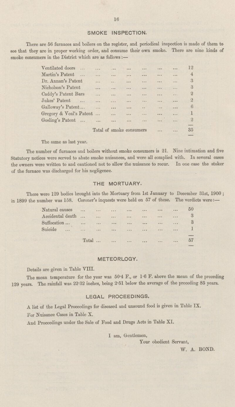 16 SMOKE INSPECTION. There are 56 furnaces and boilers on the register, and periodical inspection is made of them to see that they are in proper working order, and consume their own smoke. There are nine kinds of smoke consumers in the District which are as follows:— Ventilated doors 12 Martin's Patent 4 Dr. Annan's Patent 3 Nicholson's Patent 3 Caddy's Patent Bars 2 Jukes' Patent 2 Galloway's Patent 6 Gregory & Veal's Patent 1 Gosling's Patent 2 Total of smoke consumers 35 The number of furnaces and boilers without smoke consumers is 21. Nine intimation and five Statutory notices were served to abate smoke nuisances, and were all complied with. In several cases the owners were written to and cautioned not to allow the nuisance to recur. In one case the stoker of the furnace was discharged for his negligence. THE MORTUARY. There were 129 bodies brought into the Mortuary from 1st January to December 31st, 1900; in 1899 the number was 158. Coroner's inquests were held on 57 of these. The verdicts were:— Natural causes 50 Accidental death 3 Suffocation 3 Suicide 1 Total 57 METEORLOGY. Details are given in Table VIII. The mean temperature for the year was 50.4 F., or 1.6 F. above the mean of the preceding 129 years. The rainfall was 22.32 inches, being 2.51 below the average of the preceding 85 years. LEGAL PROCEEDINGS. A list of the Legal Proceedings for diseased and unsound food is given in Table IX. For Nuisance Cases in Table X. And Proceedings under the Sale of Food and Drugs Acts in Table XI. I am, Gentlemen, Your obedient Servant, W. A. BOND.