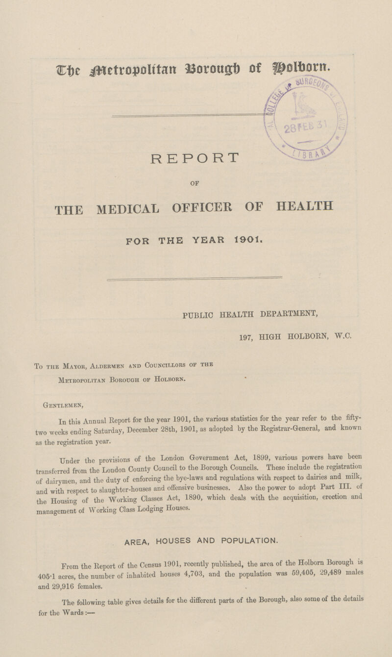 The Metropolitan Borough of Holborn. REPORT OF THE MEDICAL OFFICER OF HEALTH FOR THE YEAR 1901. PUBLIC HEALTH DEPARTMENT, 197, HIGH HOLBORN, W.C. To the Mayor, Ai.dermen and Councillors of the Metropolitan Borough of Holborn. Gentlemen, In this Annual Report for the year 1901, the various statistics for the year refer to the fifty two weeks ending Saturday, December 28th, 1901, as adopted by the Registrar-General, and known as the registration year. Under the provisions of the London Government Act, 1899, various powers have been transferred from the London County Council to the Borough Councils. These include the registration of dairymen, and the duty of enforcing the bye-laws and regulations with respect to dairies and milk, and with respect to slaughter-houses and offensive businesses. Also the power to adopt Part III. of the Housing of the Working Classes Act, 1890, which deals with the acquisition, erection and management of Working Class Lodging Houses. AREA, HOUSES AND POPULATION. From the Report of the Census 1901, recently published, the area of the Holborn Borough is 405*1 acres, the number of inhabited houses 4,703, and the population was 59,405, 29,489 males and 29,916 females. The following table gives details for tbe different parts of the Borough, also some of the details for the Wards:—