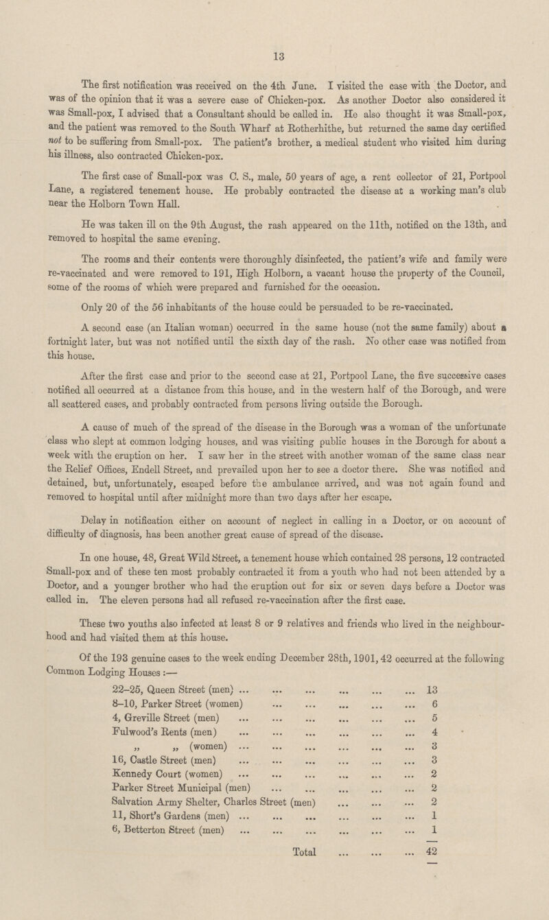 13 The first notification was received on the 4th June. I visited the case with the Doctor, and was of the opinion that it was a severe case of Chicken-pox. As another Doctor also considered it was Small-pox, I advised that a Consultant should be called in. He also thought it was Small-pox, and the patient was removed to the South Wharf at Rotherhithe, but returned the same day certified not to be suffering from Small-pox. The patient's brother, a medical student who visited him during his illness, also contracted Chicken-pox. The first case of Small-pox was C. S., male, 50 years of age, a rent collector of 21, Portpool Lane, a registered tenement house. He probably contracted the disease at a working man's club near the Holborn Town Hall. He was taken ill on the 9th August, the rash appeared on the 11th, notified on the 13th, and removed to hospital the same evening. The rooms and their contents were thoroughly disinfected, the patient's wife and family were re-vaccinated and were removed to 191, High Holborn, a vacant house the property of the Council, some of the rooms of which were prepared and furnished for the occasion. Only 20 of the 56 inhabitants of the house could be persuaded to be re-vaccinated. A second case (an Italian woman) occurred in the same house (not the same family) about a fortnight later, but was not notified until the sixth day of the rash. No other case was notified from this house. After the first case and prior to the second case at 21, Portpool Lane, the five successive cases notified all occurred at a distance from this house, and in the western half of the Borough, and were all scattered cases, and probably contracted from persons living outside the Borough. A cause of much of the spread of the disease in the Borough was a woman of the unfortunate class who slept at common lodging houses, and was visiting public houses in the Borough for about a week with the eruption on her. I saw her in the street with another woman of the same class near the Relief Offices, Endell Street, and prevailed upon her to see a doctor there. She was notified and detained, but, unfortunately, escaped before the ambulance arrived, and was not again found and removed to hospital until after midnight more than two days after her escape. Delay in notification either on account of neglect in calling in a Doctor, or on account of difficulty of diagnosis, has been another great cause of spread of the disease. In one house, 48, Great Wild Street, a tenement house which contained 28 persons, 12 contracted Small-pox and of these ten most probably contracted it from a youth who had not been attended by a Doctor, and a younger brother who had the eruption out for six or seven days before a Doctor was called in. The eleven persons had all refused re-vaccination after the first case. These two youths also infected at least 8 or 9 relatives and friends who lived in the neighbour hood and had visited them at this house. Of the 193 genuine cases to the week ending December 28th, 1901,42 occurred at the following Common Lodging Houses:— 22-25, Queen Street (men) 13 8-10, Parker Street (women) 6 4, Greville Street (men) 5 Fulwood's Rents (men) 4 „ „ (women) 3 16, Castle Street (men) 3 Kennedy Court (women) 2 Parker Street Municipal (men) 2 Salvation Army Shelter, Charles Street (men) 2 11, Short's Gardens (men) 1 6, Betterton Street (men) 1 Total 42