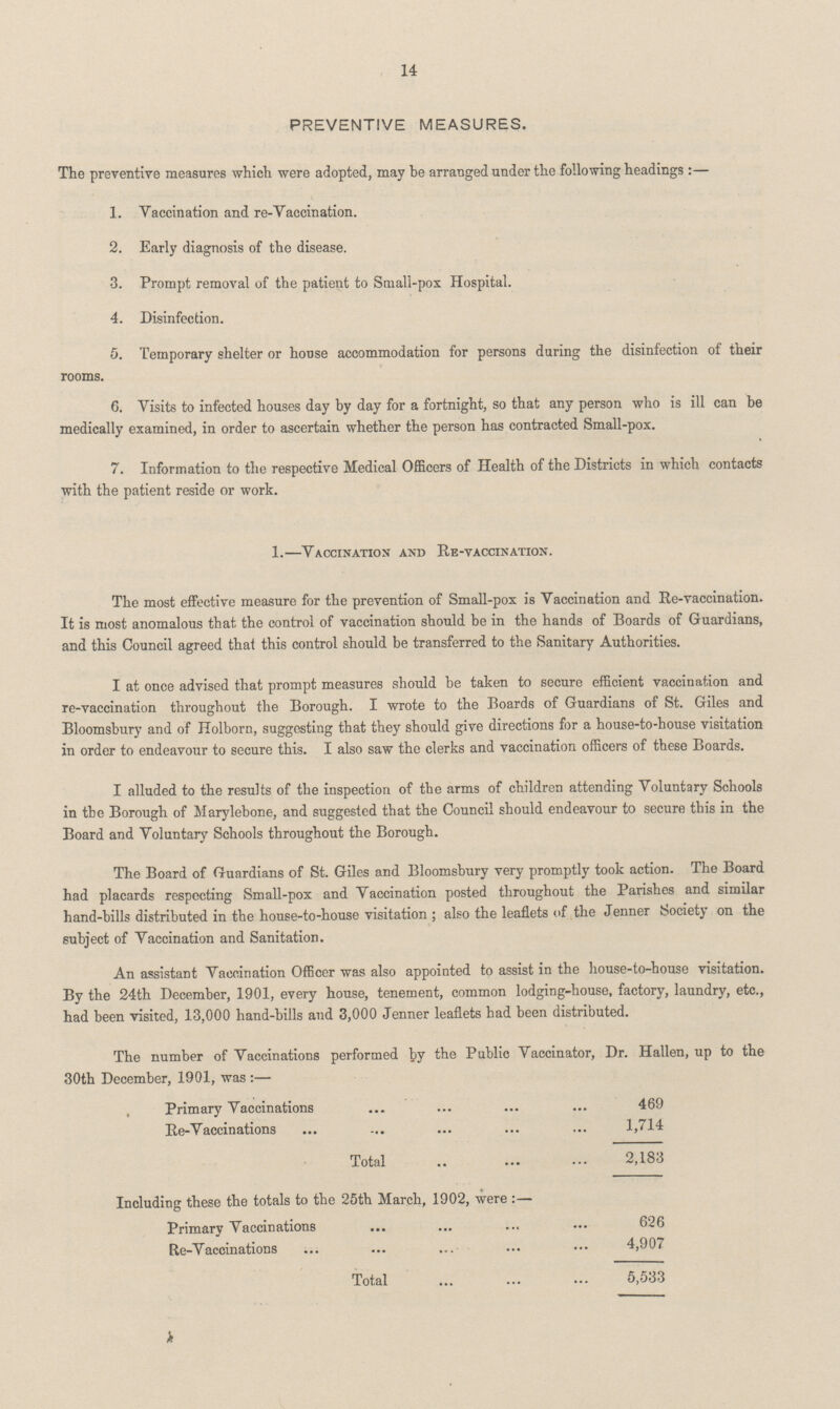 14 PREVENTIVE MEASURES. The preventive measures which were adopted, may he arranged under the following headings:— 1. Vaccination and re-Vaccination. 2. Early diagnosis of the disease. 3. Prompt removal of the patient to Small-pox Hospital. 4. Disinfection. 5. Temporary shelter or house accommodation for persons during the disinfection of their rooms. 6. Visits to infected houses day by day for a fortnight, so that any person who is ill can be medically examined, in order to ascertain whether the person has contracted Small-pox. 7. Information to the respective Medical Officers of Health of the Districts in which contacts with the0 patient reside or work. 1.—Vaccination and Re-vaccination. The most effective measure for the prevention of Small-pox is Vaccination and Re-vaccination. It is most anomalous that the control of vaccination should be in the hands of Boards of Guardians, and this Council agreed that this control should be transferred to the Sanitary Authorities. I at once advised that prompt measures should be taken to secure efficient vaccination and re-vaccination throughout the Borough. I wrote to the Boards of Guardians of St. Giles and Bloomsbury and of Holborn, suggesting that they should give directions for a house-to-house visitation in order to endeavour to secure this. I also saw the clerks and vaccination officers of these Boards. I alluded to the results of the inspection of the arms of children attending Voluntary Schools in the Borough of Marylebone, and suggested that the Council should endeavour to secure this in the Board and Voluntary Schools throughout the Borough. The Board of Guardians of St. Giles and Bloomsbury very promptly took action. The Board had placards respecting Small-pox and Vaccination posted throughout the Parishes and similar hand-bills distributed in the house-to-house visitation; also the leaflets of the Jenner bociety on the subject of Vaccination and Sanitation. An assistant Vaccination Officer was also appointed to assist in the house-to-house visitation. By the 24th December, 1901, every house, tenement, common lodging-house, factory, laundry, etc., had been visited, 13,000 hand-bills and 3,000 Jenner leaflets had been distributed. The number of Vaccinations performed by the Public Vaccinator, Dr. Hallen, up to the 30th December, 1901, was:— Primary Vaccinations 469 Re-Vaccinations 1,714 Total 2,183 Including these the totals to the 25th March, 1902, were:— Primary Vaccinations 626 Re-Vaccinations 4,907 Total 5,533