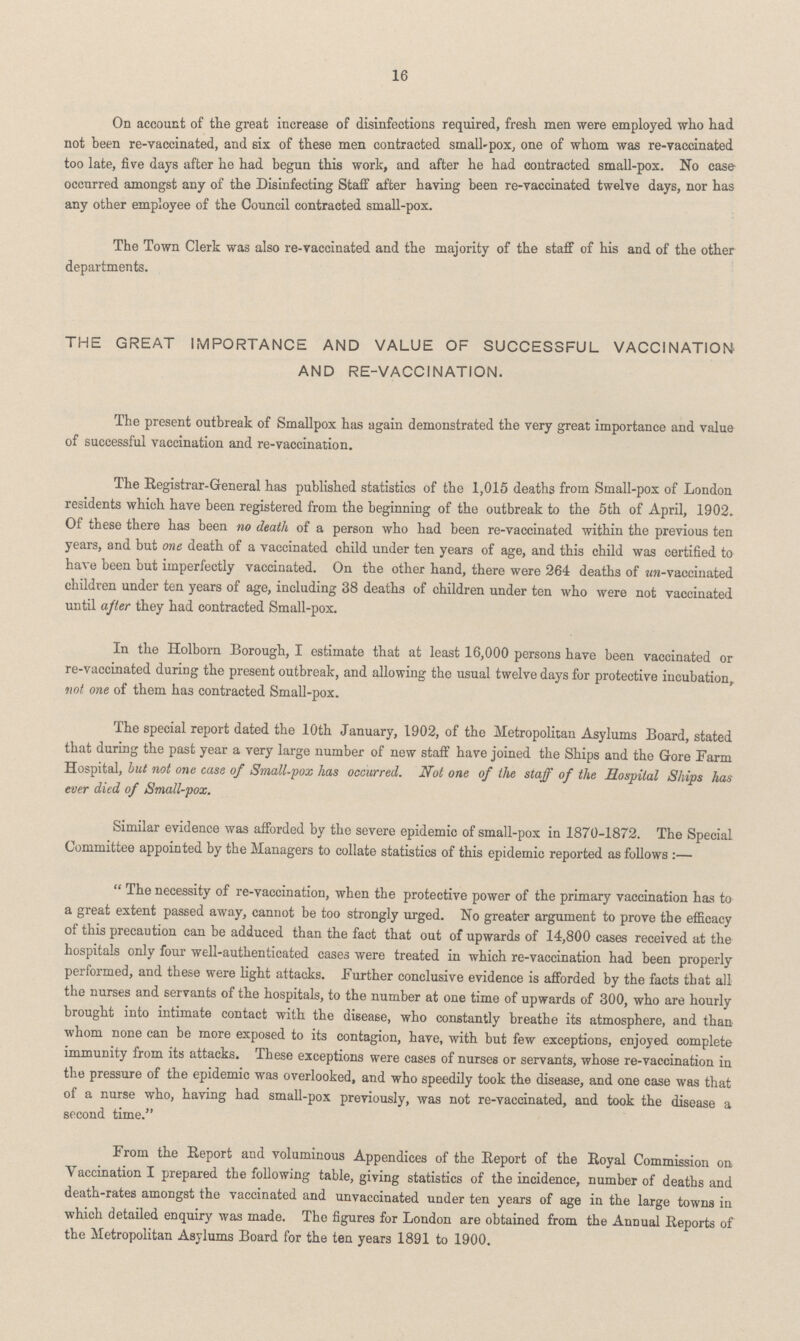 16 On account of the great increase of disinfections required, fresh men were employed who had not been re-vaccinated, and 6ix of these men contracted small-pox, one of whom was re-vaccinated too late, five days after he had begun this work, and after he had contracted small-pox. No case occurred amongst any of the Disinfecting Staff after having been re-vaccinated twelve days, nor has any other employee of the Council contracted small-pox. The Town Clerk was also re-vaccinated and the majority of the staff of his and of the other departments. THE GREAT IMPORTANCE AND VALUE OF SUCCESSFUL VACCINATION AND RE-VACCINATION. The present outbreak of Smallpox has again demonstrated the very great importance and value of successful vaccination and re-vaccination. The Registrar-General has published statistics of the 1,015 deaths from Small-pox of London residents which have been registered from the beginning of the outbreak to the 5th of April, 1902. Of these there has been no death of a person who had been re-vaccinated within the previous ten years, and but one death of a vaccinated child under ten years of age, and this child was certified to have been but imperfectly vaccinated. On the other hand, there were 264 deaths of un-vaccinated children under ten years of age, including 38 deaths of children under ten who were not vaccinated until after they had contracted Small-pox. In the Holborn Borough, I estimate that at least 16,000 persons have been vaccinated or re-vaccinated during the present outbreak, and allowing the usual twelve days for protective incubation, not one of them has contracted Small-pox. The special report dated the 10th January, 1902, of the Metropolitan Asylums Board, stated that during the past year a very large number of new staff have joined the Ships and the Gore Farm Hospital, but not one case of Small-pox has occurred. Not one of the staff of the Hospital Ships has ever died of Small-pox. Similar evidence was afforded by the severe epidemic of small-pox in 1870-1872. The Special Committee appointed by the Managers to collate statistics of this epidemic reported as follows :— The necessity of re-vaccination, when the protective power of the primary vaccination has to a great extent passed away, cannot be too strongly urged. No greater argument to prove the efficacy of this precaution can be adduced than the fact that out of upwards of 14,800 cases received at the hospitals only four well-authenticated cases were treated in which re-vaccination had been properly performed, and these were light attacks. Further conclusive evidence is afforded by the facts that all the nurses and servants of the hospitals, to the number at one time of upwards of 300, who are hourly brought into intimate contact with the disease, who constantly breathe its atmosphere, and than whom none can be more exposed to its contagion, have, with but few exceptions, enjoyed complete immunity from its attacks. These exceptions were cases of nurses or servants, whose re-vaccination in the pressure of the epidemic was overlooked, and who speedily took the disease, and one case was that of a nurse who, having had small-pox previously, was not re-vaccinated, and took the disease a second time. From the Report and voluminous Appendices of the Report of the Royal Commission on Vaccination I prepared the following table, giving statistics of the incidence, number of deaths and death-rates amongst the vaccinated and unvaccinated under ten years of age in the large towns in which detailed enquiry was made. The figures for London are obtained from the Annual Reports of the Metropolitan Asylums Board for the ten years 1891 to 1900.