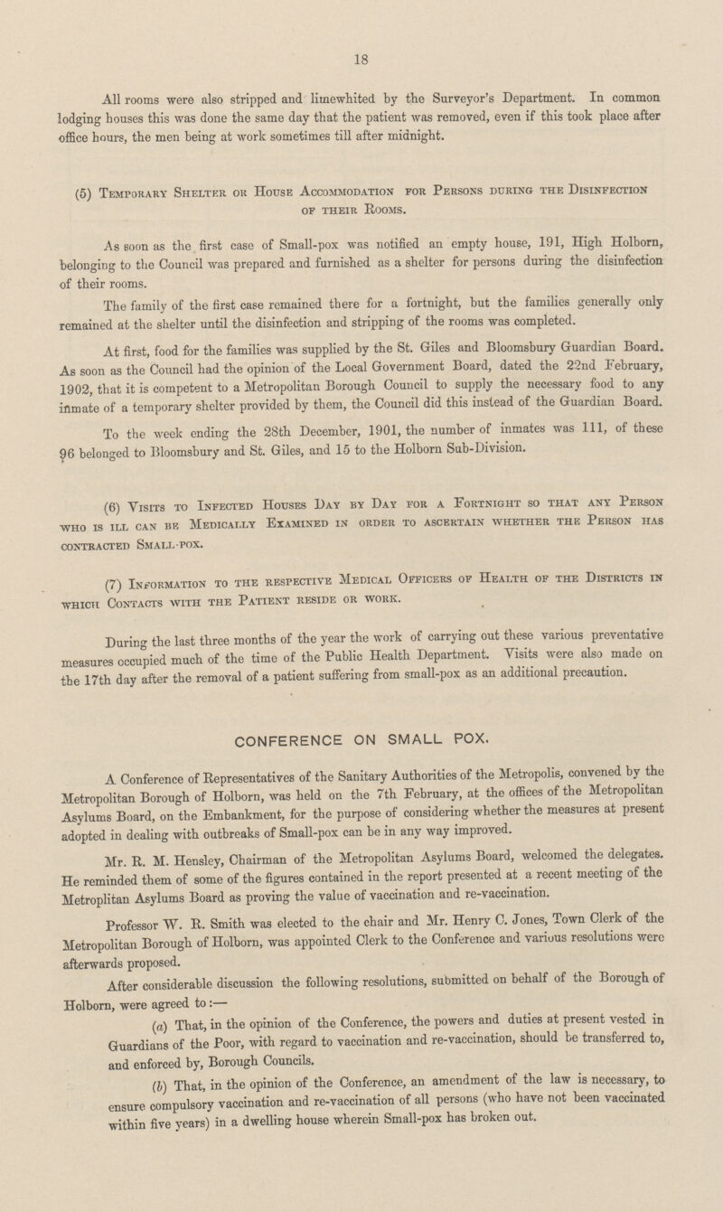 18 All rooms were also stripped and limewhited by the Surveyor's Department. In common lodging houses this was done the same day that the patient was removed, even if this took place after office hours, the men being at work sometimes till after midnight. (5) Temporary Shelter or House Accommodation for Persons during the Disinfection of their Rooms. As soon as the first case of Small-pox was notified an empty house, 191, High Holborn, belonging to the Council was prepared and furnished as a shelter for persons during the disinfection of their rooms. The family of the first case remained there for a fortnight, but the families generally only remained at the shelter until the disinfection and stripping of the rooms was completed. At first, food for the families was supplied by the St. Giles and Bloomsbury Guardian Board. As soon as the Council had the opinion of the Local Government Board, dated the 22nd February, 1902, that it is competent to a Metropolitan Borough Council to supply the necessary food to any inmate of a temporary shelter provided by them, the Council did this instead of the Guardian Board. To the week ending the 28th December, 1901, the number of inmates was 111, of these 96 belonged to Bloomsbury and St. Giles, and 15 to the Holborn Sub-Division. (6) Visits to Infected Houses Day by Day for a Fortnight so that any Person who is ill can be Medically Examined in order to ascertain whether the Person has contracted Small-pox. (7) Information to the respective Medical Officers of Health of the Districts in which Contacts with the Patient reside or work. During the last three months of the year the work of carrying out these various preventative measures occupied much of the time of the Public Health Department. Visits were also made on the 17th day after the removal of a patient suffering from small-pox as an additional precaution. CONFERENCE ON SMALL POX. A Conference of Representatives of the Sanitary Authorities of the Metropolis, convened by the Metropolitan Borough of Holborn, was held on the 7th February, at the offices of the Metropolitan Asylums Board, on the Embankment, for the purpose of considering whether the measures at present adopted in dealing with outbreaks of Small-pox can be in any way improved. Mr. R. M. Hensley, Chairman of the Metropolitan Asylums Board, welcomed the delegates. He reminded them of some of the figures contained in the report presented at a recent meeting of the Metroplitan Asylums Board as proving the value of vaccination and re-vaccination. Professor W. R. Smith was elected to the chair and Mr. Henry C. Jones, Town Clerk of the Metropolitan Borough of Holborn, was appointed Clerk to the Conference and various resolutions were afterwards proposed. After considerable discussion the following resolutions, submitted on behalf of the Borough of Holborn, were agreed to:— (a) That, in the opinion of the Conference, the powers and duties at present vested in Guardians of the Poor, with regard to vaccination and re-vaccination, should be transferred to, and enforced by, Borough Councils. (b) That, in the opinion of the Conference, an amendment of the law is necessary, to ensure compulsory vaccination and re-vaccination of all persons (who have not been vaccinated within five years) in a dwelling house wherein Small-pox has broken out.