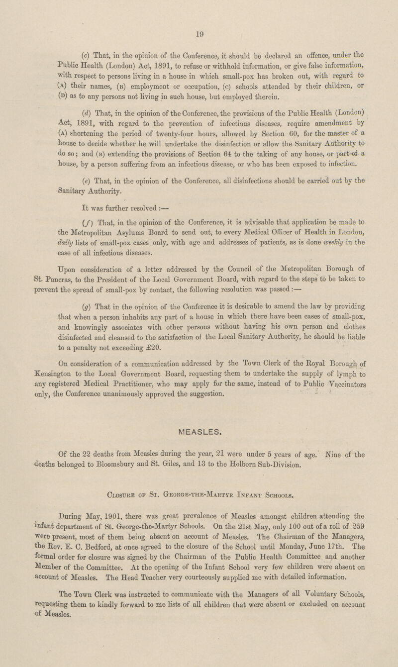 19 (c) That, in the opinion of the Conference, it should be declared an offence, under the Public Health (London) Act, 1891, to refuse or withhold information, or give false information, with respect to persons living in a house in which small-pox has broken out, with regard to (a) their names, (b) employment or occupation, (c) schools attended by their children, or (D) as to any persons not living in such house, but employed therein. (d) That, in the opinion of the Conference, the provisions of the Public Health (London) Act, 1891, with regard to the prevention of infectious diseases, require amendment by (a) shortening the period of twenty-four hours, allowed by Section 60, for the master of a house to decide whether he will undertake the disinfection or allow the Sanitary Authority to do so; and (b) extending the provisions of Section 64 to the taking of any house, or part of a house, by a person suffering from an infectious disease, or who has been exposed to infection. (e) That, in the opinion of the Conference, all disinfections should be carried out by the Sanitary Authority. It was further resolved:— (f) That, in the opinion of the Conference, it is advisable that application be made to the Metropolitan Asylums Board to send out, to every Medical Officer of Health in London, daily lists of small-pox cases only, with age and addresses of patients, as is done weekly in the case of all infectious diseases. Upon consideration of a letter addressed by the Council of the Metropolitan Borough of St. Pancras, to the President of the Local Government Board, with regard to the steps to be taken to prevent the spread of small-pox by contact, the following resolution was passed:— (g) That in the opinion of the Conference it is desirable to amend the law by providing that when a person inhabits any part of a house in which there have been cases of small-pox, and knowingly associates with other persons without having his own person and clothes disinfected and cleansed to the satisfaction of the Local Sanitary Authority, he should be liable to a penalty not exceeding £20. On consideration of a communication addressed by the Town Clerk of the Royal Borough of Kensington to the Local Government Board, requesting them to undertake the supply of lymph to any registered Medical Practitioner, who may apply for the same, instead of to Public Vaccinators only, the Conference unanimously approved the suggestion. MEASLES. Of the 22 deaths from Measles during the year, 21 were under 5 years of age. Nine of the deaths belonged to Bloomsbury and St. Giles, and 13 to the Holborn Sub-Division. Closure of St. George-the-Martyr Infant Schools. During May, 1901, there was great prevalence of Measles amongst children attending the infant department of St. George-the-Martyr Schools. On the 21st May, only 100 out of a roll of 259 were present, most of them being absent on account of Measles. The Chairman of the Managers, the Rev. E. C. Bedford, at once agreed to the closure of the School until Monday, June 17th. The formal order for closure was signed by the Chairman of the Public Health Committee and another Member of the Committee. At the opening of the Infant School very few children were absent on account of Measles. The Head Teacher very courteously supplied me with detailed information. The Town Clerk was instructed to communicate with the Managers of all Voluntary Schools, requesting them to kindly forward to me lists of all children that were absent or excluded on account of Measles.