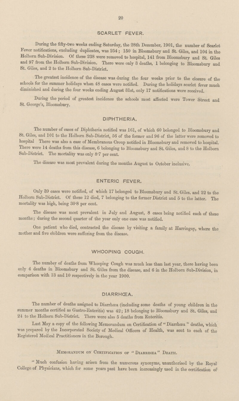 20 SCARLET FEVER. During the fifty-two weeks ending Saturday, the 28th December, 1901, the number of Scarlet Fever notifications, excluding duplicates, was 254; 150 in Bloomsbury and St. Giles, and 104 in the Holborn Sub-Division. Of these 238 were removed to hospital, 141 from Bloomsbury and St. Giles and 97 from the Holborn Sub-Division. There were only 3 deaths, 1 belonging to Bloomsbury and St. Giles, and 2 to the Holborn Sub-District. The greatest incidence of the disease was during the four weeks prior to the closure of the schools for the summer holidays when 48 cases were notified. During the holidays scarlet fever much diminished and during the four weeks ending August 31st, only 17 notifications were received. During the period of greatest incidence the schools most affected were Tower Street and St. George's, Bloomsbury. DIPHTHERIA. The number of cases of Diphtheria notified was 161, of which 60 belonged to Bloomsbury and St. Giles, and 101 to the Holborn Sub-District, 56 of the former and 96 of the latter were removed to hospital There was also a case of Membranous Croup notified in Bloomsbury and removed to hospital. There were 14 deaths from this disease, 6 belonging to Bloomsbury and St. Giles, and 8 to the Holborn Sub-District. The mortality was only 8.7 per cent. The disease was most prevalent during the months August to October inclusive. ENTERIC FEVER. Only 39 cases were notified, of which 17 belonged to Bloomsbury and St. Giles, and 22 to the Holborn Sub-District. Of these 12 died, 7 belonging to the former District and 5 to the latter. The mortality was high, being 30.8 per cent. The disease was most prevalent in July and August, 8 cases being notified each of these months; during the second quarter of the year only one case was notified. One patient who died, contracted the disease by visiting a family at Harringay, where the mother and five children were suffering from the disease. WHOOPING COUGH. The number of deaths from Whooping Cough was much less than last year, there having been only 4 deaths in Bloomsbury and St. Giles from the disease, and 6 in the Holborn Sub-Division, in comparison with 13 and 10 respectively in the year 1900. DIARRHœA. The number of deaths assigned to Diarrhœa (including some deaths of young children in the summer months certified as Gastro-Enteritis) was 42; 18 belonging to Bloomsbury and St. Giles, and 24 to the Holborn Sub-District. There were also 5 deaths from Enteritis. Last May a copy of the following Memorandum on Certification of Diarrhœa deaths, which was prepared by the Incorporated Society of Medical Officers of Health, was sent to each of the Registered Medical Practitioners in the Borough. Memorandum on Certification of Diarrhœa Death. Much confusion having arisen from the numerous synonyms, unauthorised by the Royal College of Physicians, which for some years past have been increasingly used in the certification of
