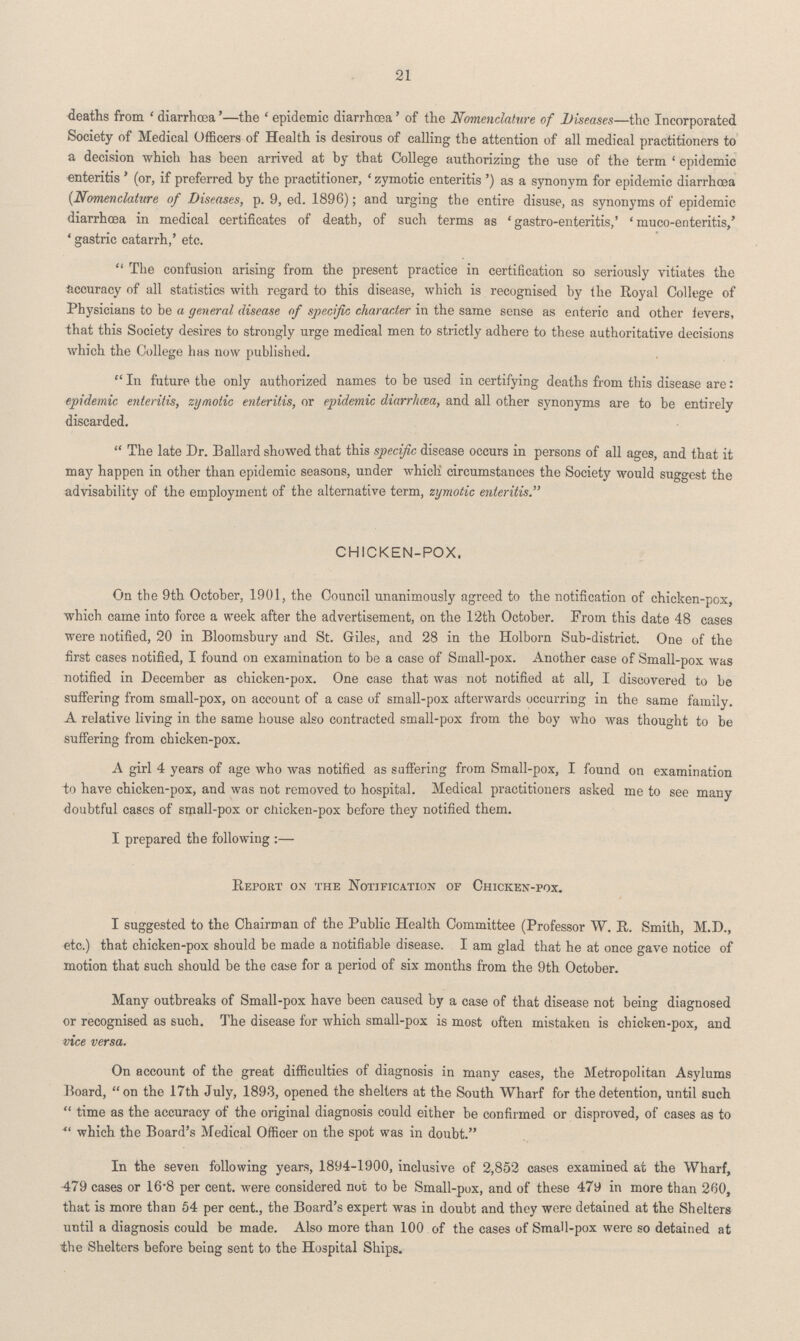 21 deaths from 'diarrhœa' —the 'epidemic diarrhœa' of the Nomenclature of Diseases—the Incorporated Society of Medical Officers of Health is desirous of calling the attention of all medical practitioners to a decision which has been arrived at by that College authorizing the use of the term 'epidemic enteritis' (or, if preferred by the practitioner, 'zymotic enteritis') as a synonym for epidemic diarrhœa (Nomenclature of Diseases, p. 9, ed. 1896); and urging the entire disuse, as synonyms of epidemic diarrhœa in medical certificates of death, of such terms as 'gastro-enteritis,' 'muco-enteritis,' 'gastric catarrh,' etc. The confusion arising from the present practice in certification so seriously vitiates the accuracy of all statistics with regard to this disease, which is recognised by the Royal College of Physicians to be a general disease of specific character in the same sense as enteric and other fevers, that this Society desires to strongly urge medical men to strictly adhere to these authoritative decisions which the College has now published. In future the only authorized names to be used in certifying deaths from this disease are: epidemic enteritis, zymotic enteritis, or epidemic diarrhœa, and all other synonyms are to be entirely discarded. The late Dr. Ballard showed that this specific disease occurs in persons of all ages, and that it may happen in other than epidemic seasons, under which circumstances the Society would suggest the advisability of the employment of the alternative term, zymotic enteritis. CHICKEN-POX. On the 9th October, 1901, the Council unanimously agreed to the notification of chicken-pox, which came into force a week after the advertisement, on the 12th October. From this date 48 cases were notified, 20 in Bloomsbury and St. Giles, and 28 in the Holborn Sub-district. One of the first cases notified, I found on examination to be a case of Small-pox. Another case of Small-pox was notified in December as chicken-pox. One case that was not notified at all, I discovered to be suffering from small-pox, on account of a case of small-pox afterwards occurring in the same family. A relative living in the same house also contracted small-pox from the boy who was thought to be suffering from chicken-pox. A girl 4 years of age who was notified as suffering from Small-pox, I found on examination to have chicken-pox, and was not removed to hospital. Medical practitioners asked me to see many doubtful cases of small-pox or chicken-pox before they notified them. I prepared the following:— Report on the Notification of Chicken-pox. I suggested to the Chairman of the Public Health Committee (Professor W. R. Smith, M.D., etc.) that chicken-pox should be made a notifiable disease. I am glad that he at once gave notice of motion that such should be the case for a period of six months from the 9th October. Many outbreaks of Small-pox have been caused by a case of that disease not being diagnosed or recognised as such. The disease for which small-pox is most often mistaken is chicken-pox, and vice versa. On account of the great difficulties of diagnosis in many cases, the Metropolitan Asylums Board, on the 17th July, 1893, opened the shelters at the South Wharf for the detention, until such time as the accuracy of the original diagnosis could either be confirmed or disproved, of cases as to which the Board's Medical Officer on the spot was in doubt. In the seven following years, 1894-1900, inclusive of 2,852 cases examined at the Wharf, 479 cases or 16.8 per cent. were considered not to be Small-pox, and of these 479 in more than 260, that is more than 54 per cent., the Board's expert was in doubt and they were detained at the Shelters until a diagnosis could be made. Also more than 100 of the cases of Small-pox were so detained at the Shelters before being sent to the Hospital Ships.
