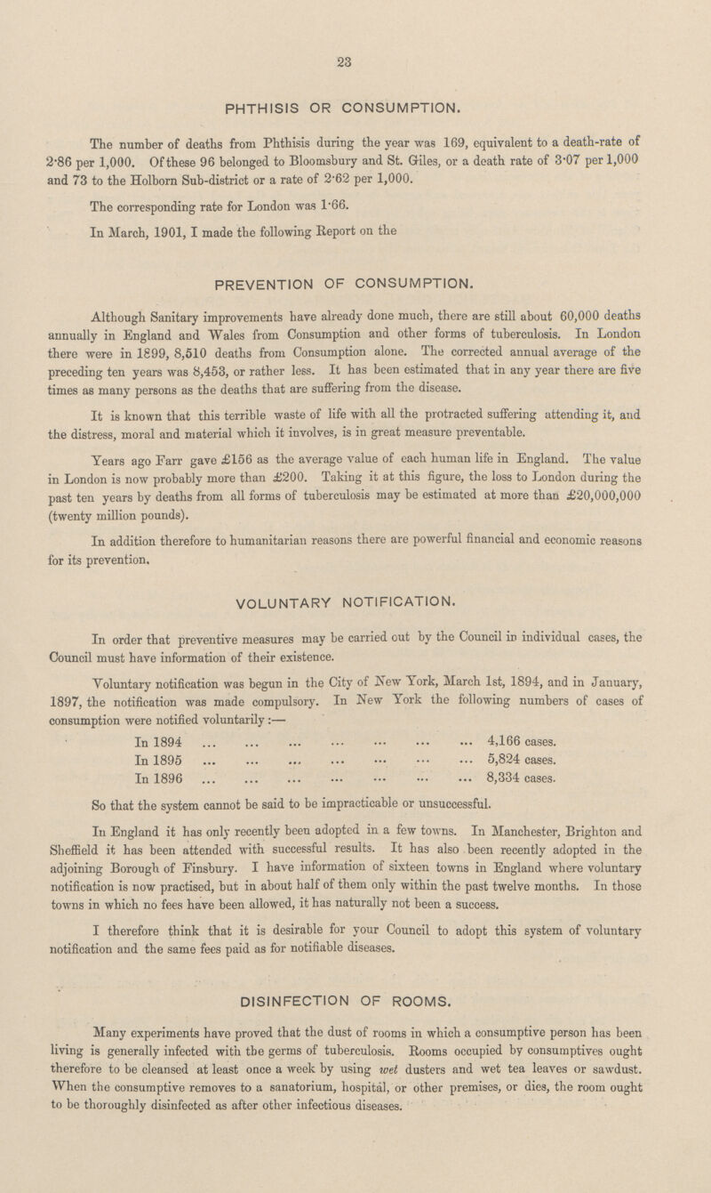23 PHTHISIS OR CONSUMPTION. The number of deaths from Phthisis during the year was 169, equivalent to a death-rate of 2.86 per 1,000. Of these 96 belonged to Bloomsbury and St. Giles, or a death rate of 3'07 per 1,000 and 73 to the Holborn Sub-district or a rate of 2.62 per 1,000. The corresponding rate for London was 1.66. In March, 1901, I made the following Report on the PREVENTION OF CONSUMPTION. Although Sanitary improvements have already done much, there are still about 60,000 deaths annually in England and Wales from Consumption and other forms of tuberculosis. In London there were in 1899, 8,510 deaths from Consumption alone. The corrected annual average of the preceding ten years was 8,453, or rather less. It has been estimated that in any year there are five times as many persons as the deaths that are suffering from the disease. It is known that this terrible waste of life with all the protracted suffering attending it, and the distress, moral and material which it involves, is in great measure preventable. Years ago Farr gave £156 as the average value of each human life in England. The value in London is now probably more than £200. Taking it at this figure, the loss to London during the past ten years by deaths from all forms of tuberculosis may be estimated at more than £20,000,000 (twenty million pounds). In addition therefore to humanitarian reasons there are powerful financial and economic reasons for its prevention. VOLUNTARY NOTIFICATION. In order that preventive measures may be carried out by the Council in individual cases, the Council must have information of their existence. Voluntary notification was begun in the City of New York, March 1st, 1894, and in January, 1897, the notification was made compulsory. In New York the following numbers of cases of consumption were notified voluntarily :— In 1894 4,166 cases. In 1895 5,824 cases. In 1896 8,334 cases. So that the system cannot be said to be impracticable or unsuccessful. In England it has only recently been adopted in a few towns. In Manchester, Brighton and Sheffield it has been attended with successful results. It has also been recently adopted in the adjoining Borough of Einsbury. I have information of sixteen towns in England where voluntary notification is now practised, but in about half of them only within the past twelve months. In those towns in which no fees have been allowed, it has naturally not been a success. I therefore think that it is desirable for your Council to adopt this system of voluntary notification and the same fees paid as for notifiable diseases. DISINFECTION OF ROOMS. Many experiments have proved that the dust of rooms in which a consumptive person has been living is generally infected with the germs of tuberculosis. Booms occupied by consumptives ought therefore to be cleansed at least once a week by using wet dusters and wet tea leaves or sawdust. When the consumptive removes to a sanatorium, hospital, or other premises, or dies, the room ought to be thoroughly disinfected as after other infectious diseases.