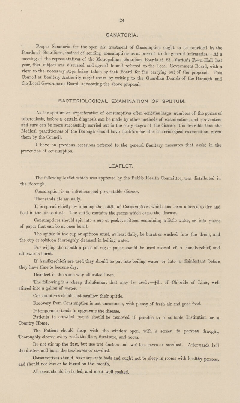 24 SANATORIA. Proper Sanatoria for the open air treatment of Consumption ought to be provided by the Boards of Guardians, instead of sending consumptives as at present to the general infirmaries. At a meeting of the representatives of the Metropolitan Guardian Boards at St. Martin's Town Hall last year, this subject was discussed and agreed to and referred to the Local Government Board, with a view to the necessary steps being taken by that Board for the carrying out of the proposal. This Council as Sanitary Authority might assist by writing to the Guardian Boards of the Borough and the Local Government Board, advocating the above proposal. BACTERIOLOGICAL EXAMINATION OF SPUTUM. As the sputum or expectoration of consumptives often contains large numbers of the germs of tuberculosis, before a certain diagnosis can be made by other methods of examination, and prevention and cure can be more successfully carried out in the early stages of the disease, it is desirable that the Medical practitioners of the Borough should have facilities for this bacteriological examination given them by the Council. I have on previous occasions referred to the general Sanitary measures that assist in the prevention of consumption. LEAFLET. The following leaflet which was approved by the Public Health Committee, was distributed in the Borough. Consumption is an infectious and preventable disease. Thousands die annually. It is spread chiefly by inhaling the spittle of Consumptives which has been allowed to dry and float in the air as dust. The spittle contains the germs which cause the disease. Consumptives should spit into a cup or pocket spittoon containing a little water, or into pieces of paper that can be at once burnt. The spittle in the cup or spittoon must, at least daily, be burnt or washed into the drain, and the cup or spittoon thoroughly cleansed in boiling water. For wiping the mouth a piece of rag or paper should be used instead of a handkerchief, and afterwards burnt. If handkerchiefs are used they should be put into boiling water or into a disinfectant before they have time to become dry. Disinfect in the same way all soiled linen. The following is a cheap disinfectant that may be used:—¼b. of Chloride of Lime, well stirred into a gallon of water. Consumptives should not swallow their spittle. Recover}' from Consumption is not uncommon, with plenty of fresh air and good food. Intemperance tends to aggravate the disease. Patients in crowded rooms should be removed if possible to a suitable Institution or a Country Home. The Patient should sleep with the window open, with a screen to prevent draught. Thoroughly cleanse every week the floor, furniture, and room. Do not stir up the dust, but use wet dusters and wet tea-leaves or sawdust. Afterwards boil the dusters and burn the tea-leaves or sawdust. Consumptives should have separate beds and ought not to sleep in rooms with healthy persons, and should not kiss or be kissed on the mouth. All meat should be boiled, and meat well cooked.
