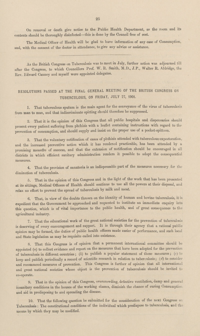 25 On removal or death give notice to the Public Health Department, as the room and its contents should be thoroughly disinfected—this is done by the Council free of cost. The Medical Officer cf Health will be glad to have information of any case of Consumption, and, with the consent of the doctor in attendance, to give any advice or assistance. As the British Congress on Tuberculosis was to meet in July, further action was adjourned till after the Congress, to which Councillors Prof. W. R. Smith, M.D., J.P., Walter R. Aldridge, the Rev. .Edward Canney and myself were appointed delegates. RESOLUTIONS PASSED AT THE FINAL GENERAL MEETING OF THE BRITISH CONGRESS ON TUBERCULOSIS, ON FRIDAY, JULY 27, 1901. 1. That tuberculous sputum is the main agent for the conveyance of the virus of tuberculosis from man to man, and that indiscriminate spitting should therefore be suppressed. 2. That it is the opinion of this Congress that all public hospitals and dispensaries should present every patient suffering from phthisis with a leaflet containing instructions with regard to the prevention of consumption, and should supply and insist on the proper use of a pocket-spittoon. 3. That the voluntary notification of cases of phthisis attended with tuberculous expectoration, and the increased preventive action which it has rendered practicable, has been attended by a promising measure of success, and that the extension of notification should be encouraged in all districts in which efficient sanitary administration renders it possible to adopt the consequential measures. 4. That the provision of sanatoria is an indispensable part of the measures necessary for the diminution of tuberculosis. 5. That in the opinion of this Congress and in the light of the work that has been presented at its sittings, Medical Officers of Health should continue to use all the powers at their disposal, and relax no effort to prevent the spread of tuberculosis by milk and meat. 6. That, in view of the doubts thrown on the identity of human and bovine tuberculosis, it is expedient that the Government be approached and requested to institute an immediate enquiry into this question, which is of vital importance to the public health, and of great consequence to the agricultural industry. 7. That the educational work of the great national societies for the prevention of tuberculosis is deserving of every encouragement and support. It is through their agency that a rational public opinion may be formed, the duties of public health officers made easier of performance, and such local and State legislation as may be requisite called into existence. 8. That this Congress is of opinion that a permanent international committee should be appointed (a) to collect evidence and report on the measures that have been adopted for the prevention of tuberculosis in different countries; (b) to publish a popular statement of these measures; (c) to keep and publish periodically a record of scientific research in relation to tuberculosis; (d) to consider and recommend measures of prevention. This Congress is further of opinion that all international and great national societies whose object is the prevention of tuberculosis should be invited to co-operate. 9. That in the opinion of this Congress, overcrowding, defective ventilation, damp and general insanitary conditions in the houses of the working classes, diminish the chance of curing Consumption and aid in predisposing to and spreading the disease. 10. That the following question be submitted for the consideration of the next Congress on Tuberculosis: The constitutional conditions of the individual which predispose to tuberculosis, and the means by which they may be modified.