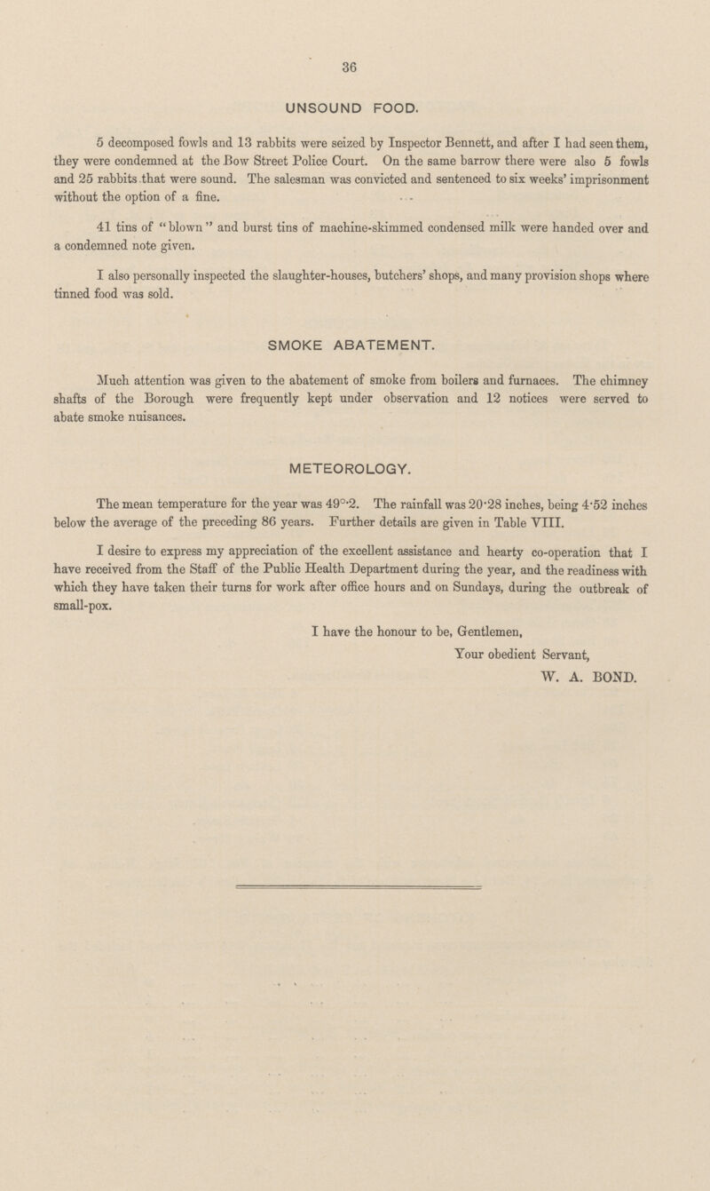 36 UNSOUND FOOD. 5 decomposed fowls and 13 rabbits were seized by Inspector Bennett, and after I had seen them, they were condemned at the Bow Street Police Court. On the same barrow there were also 5 fowls and 25 rabbits that were sound. The salesman was convicted and sentenced to six weeks' imprisonment without the option of a fine. . - 41 tins of blown and burst tins of machine-skimmed condensed milk were handed over and a condemned note given. I also personally inspected the slaughter-houses, butchers' shops, and many provision shops where tinned food was sold. SMOKE ABATEMENT. Much attention was given to the abatement of smoke from boilers and furnaces. The chimney shafts of the Borough were frequently kept under observation and 12 notices were served to abate smoke nuisances. METEOROLOGY. The mean temperature for the year was 49°.2. The rainfall was 20.28 inches, being 4.52 inches below the average of the preceding 86 years. Further details are given in Table VIII. I desire to express my appreciation of the excellent assistance and hearty co-operation that I have received from the Staff of the Public Health Department during the year, and the readiness with which they have taken their turns for work after office hours and on Sundays, during the outbreak of small-pox. I have the honour to be, Gentlemen, Your obedient Servant, W. A. BOND.