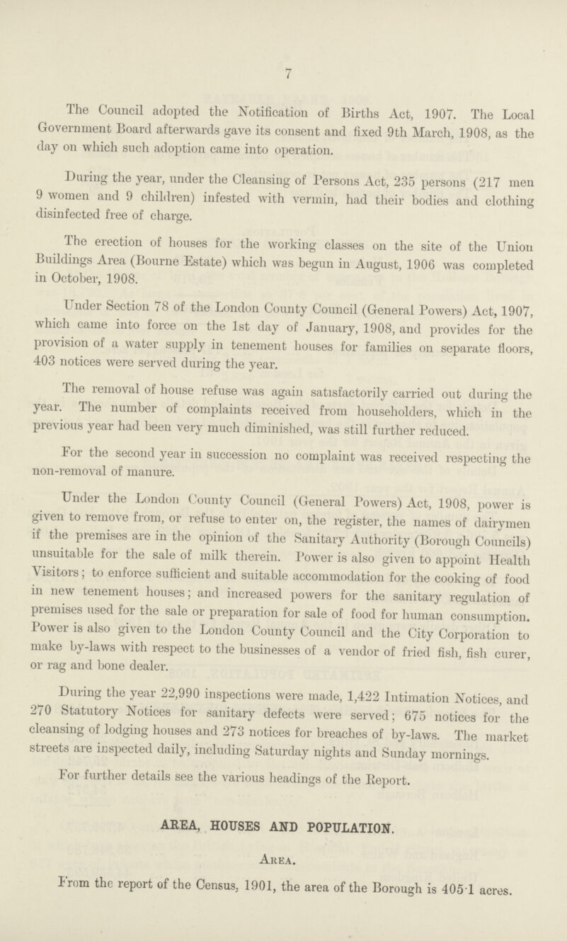 7 The Council adopted the Notification of Births Act, 1907. The Local Government Board afterwards gave its consent and fixed 9th March, 1908, as the day on which such adoption came into operation. During the year, under the Cleansing of Persons Act, 235 persons (217 men 9 women and 9 children) infested with vermin, had their bodies and clothing disinfected free of charge. The erection of houses for the working classes on the site of the Union Buildings Area (Bourne Estate) which was begun in August, 1906 was completed in October, 1908. Under Section 78 of the London County Council (General Powers) Act, 1907, which came into force on the 1st day of January, 1908, and provides for the provision of a water supply in tenement houses for families on separate fioors, 403 notices were served during the year. The removal of house refuse was again satisfactorily carried out during the year. The number of complaints received from householders, which in the previous year had been very much diminished, was still further reduced. For the second year in succession no complaint was received respecting the non-removal of manure. Under the London County Council (General Powers) Act, 1908, power is given to remove from, or refuse to enter on, the register, the names of dairymen if the premises are in the opinion of the Sanitary Authority (Borough Councils) unsuitable for the sale of milk therein. Power is also given to appoint Health Visitors; to enforce sufficient and suitable accommodation for the cooking of food in new tenement houses; and increased powers for the sanitary regulation of premises used for the sale or preparation for sale of food for human consumption. Power is also given to the London County Council and the City Corporation to make by-laws with respect to the businesses of a vendor of fried fish, fish curer, or rag and bone dealer. During the year 22,990 inspections were made, 1,422 Intimation Notices, and 270 Statutory Notices for sanitary defects were served; 675 notices for the cleansing of lodging houses and 273 notices for breaches of by-laws. The market streets are inspected daily, including Saturday nights and Sunday mornings. For further details see the various headings of the Report. AREA, HOUSES AND POPULATION. Area. From the report of the Census. 1901, the area of the Borough is 405 1 acres.