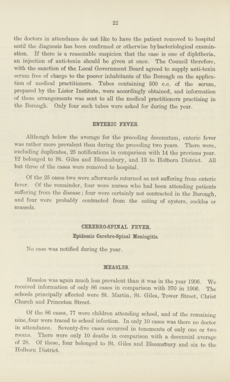 22 the doctors in attendance do not like to have the patient removed to hospital until the diagnosis has been confirmed or otherwise by bacteriological examin ation. If there is a reasonable suspicion that the case is one of diphtheria, an injection of anti-toxin should be given at once. The Council therefore, with the sanction of the Local Government Board agreed to supply anti-toxin serum free of charge to the poorer inhabitants of the Borough on the applica tion of medical practitioners. Tubes containing 500 c.c. of the serum, prepared by the Lister Institute, were accordingly obtained, and information of these arrangements was sent to all the medical practitioners practising in the Borough. Only four such tubes were asked for during the year. ENTERIC FEVER Although below the average for the preceding decennium, enteric fever was rather more prevalent than during the preceding two years. There were, excluding duplicates, 25 notifications in comparison with 14 the previous year. 12 belonged to St. Giles and Bloomsbury, and 13 to Holborn District. All but three of the cases were removed to hospital. Of the 25 cases two were afterwards returned as not suffering from enteric fever. Of the remainder, four were nurses who had been attending patients suffering from the disease; four were certainly not contracted in the Borough, and four were probably contracted from the eating of oysters, cockles or mussels. CEREBRO-SPINAL FEVER. Epidemic Cerebro-Spinal Meningitis. No case was notified during the year. MEASLES. Measles was again much less prevalent than it was in the year 1906. We received information of only 86 cases in comparison with 370 in 1906. The schools principally affected were St. Martin, St. Giles, Tower Street, Christ Church and Princeton Street. Of the 86 cases, 77 were children attending school, and of the remaining nine,four were traced to school infection. In only 10 cases was there no doctor in attendance. Seventy-five cases occurred in tenements of only one or two rooms. There were only 10 deaths in comparison with a decennial average of 28. Of these, four belonged to St. Giles and Bloomsbury and six to the Holborn District.