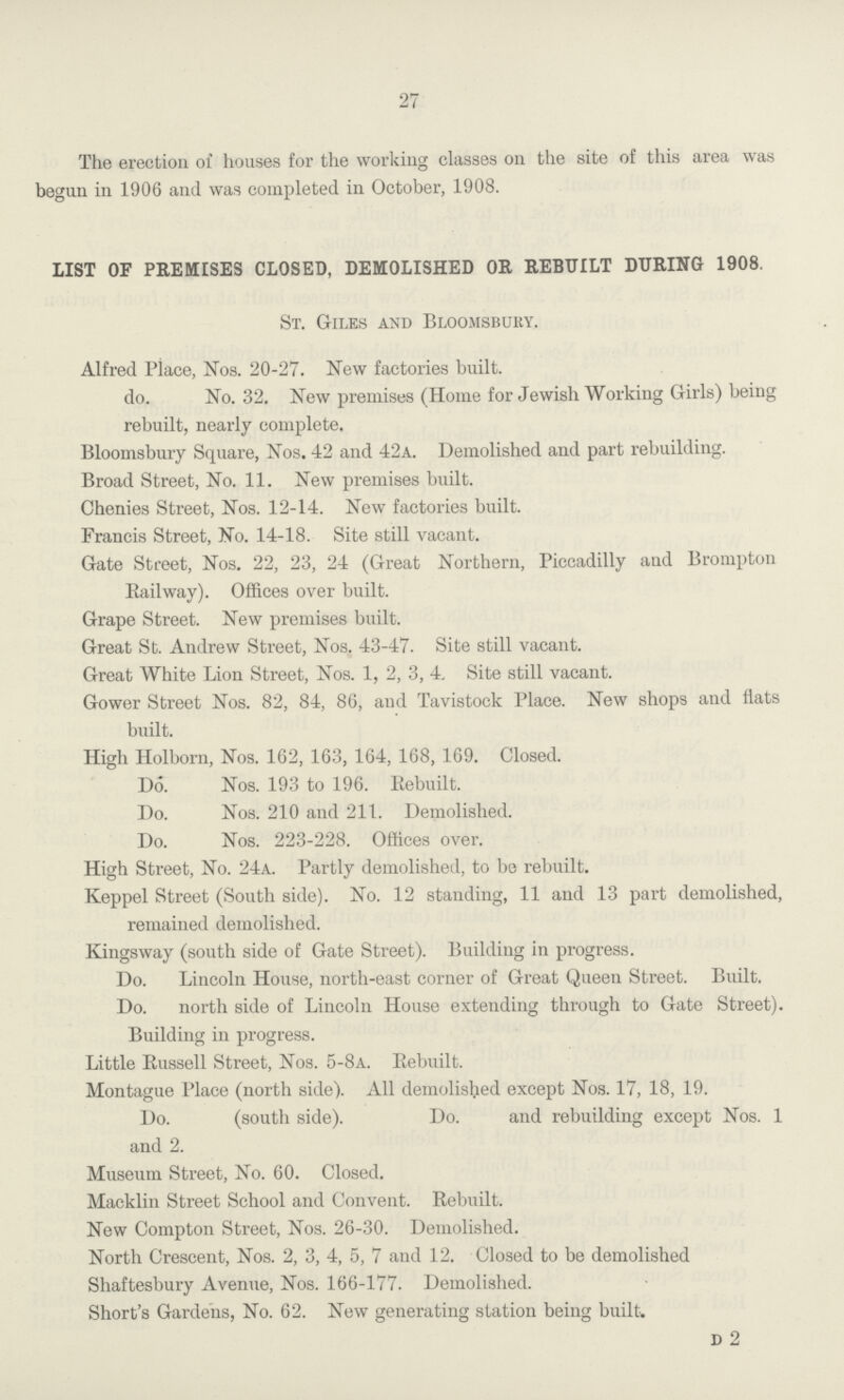 27 The erection of houses for the working classes on the site of this area was begun in 1906 and was completed in October, 1908. LIST OF PREMISES CLOSED, DEMOLISHED OR REBUILT DURING 1908. St. Giles and Bloomsbury. Alfred Place, Nos. 20-27. New factories built. do. No. 32. New premises (Home for Jewish Working Girls) being rebuilt, nearly complete. Bloomsbury Square, Nos. 42 and 42a. Demolished and part rebuilding. Broad Street, No. 11. New premises built. Chenies Street, Nos. 12-14. New factories built. Francis Street, No. 14-18. Site still vacant. Gate Street, Nos. 22, 23, 24 (Great Northern, Piccadilly and Brompton Railway). Offices over built. Grape Street. New premises built. Great St. Andrew Street, Nos. 43-47. Site still vacant. Great White Lion Street, Nos. 1, 2, 3, 4. Site still vacant. Gower Street Nos. 82, 84, 86, and Tavistock Place. New shops and flats built. High Holborn, Nos. 162, 163, 164, 168, 169. Closed. Do. Nos. 193 to 196. Rebuilt. Do. Nos. 210 and 211. Demolished. Do. Nos. 223-228. Offices over. High Street, No. 24a. Partly demolished, to be rebuilt. Keppel Street (South side). No. 12 standing, 11 and 13 part demolished, remained demolished. Kingsway (south side of Gate Street). Building in progress. Do. Lincoln House, north-east corner of Great Queen Street. Built. Do. north side of Lincoln House extending through to Gate Street). Building in progress. Little Russell Street, Nos. 5-8a. Rebuilt. Montague Place (north side). All demolished except Nos. 17, 18, 19. Do. (south side). Do. and rebuilding except Nos. 1 and 2. Museum Street, No. 60. Closed. Macklin Street School and Convent. Rebuilt. New Compton Street, Nos. 26-30. Demolished. North Crescent, Nos. 2, 3, 4, 5, 7 and 12. Closed to be demolished Shaftesbury Avenue, Nos. 166-177. Demolished. Short's Gardens, No. 62. New generating station being built. d 2