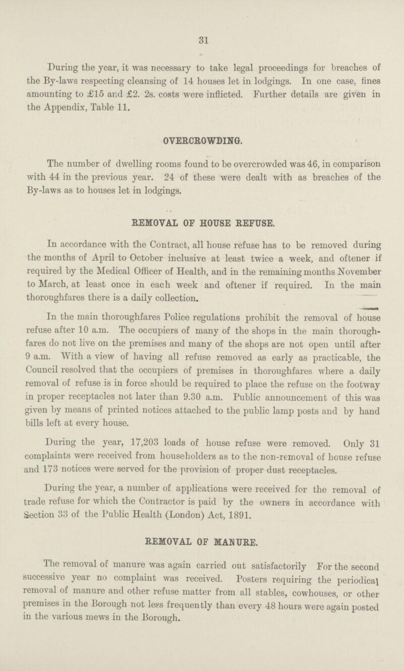 31 During the year, it was necessary to take legal proceedings for breaches of the By-laws respecting cleansing of 14 houses let in lodgings. In one case, fines amounting to £15 and £2. 2s. costs were inflicted. Further details are given in the Appendix, Table 11. OVERCROWDING. The number of dwelling rooms found to be overcrowded was 46, in comparison with 44 in the previous year. 24 of these were dealt with as breaches of the By-laws as to houses let in lodgings. REMOVAL OF HOUSE REFUSE. In accordance with the Contract, all house refuse has to be removed during the months of April to October inclusive at least twice a week, and oftener if required by the Medical Officer of Health, and in the remaining months November to March, at least once in each week and oftener if required. In the main thoroughfares there is a daily collection. In the main thoroughfares Police regulations prohibit the removal of house refuse after 10 a.m. The occupiers of many of the shops in the main thorough fares do not live on the premises and many of the shops are not open until after 9 a.m. With a view of having all refuse removed as early as practicable, the Council resolved that the occupiers of premises in thoroughfares where a daily removal of refuse is in force should be required to place the refuse on the footway in proper receptacles not later than 9.30 a.m. Public announcement of this was given by means of printed notices attached to the public lamp posts and by hand bills left at every house. During the year, 17,203 loads of house refuse were removed. Only 31 complaints were received from householders as to the non-removal of house refuse and 173 notices were served for the provision of proper dust receptacles. During the year, a number of applications were received for the removal of trade refuse for which the Contractor is paid by the owners in accordance with Section 33 of the Public Health (London) Act, 1891. REMOVAL OF MANURE. The removal of manure was again carried out satisfactorily For the second successive year no complaint was received. Posters requiring the periodical removal of manure and other refuse matter from all stables, cowhouses, or other premises in the Borough not less frequently than every 48 hours were again posted in the various mews in the Borough.