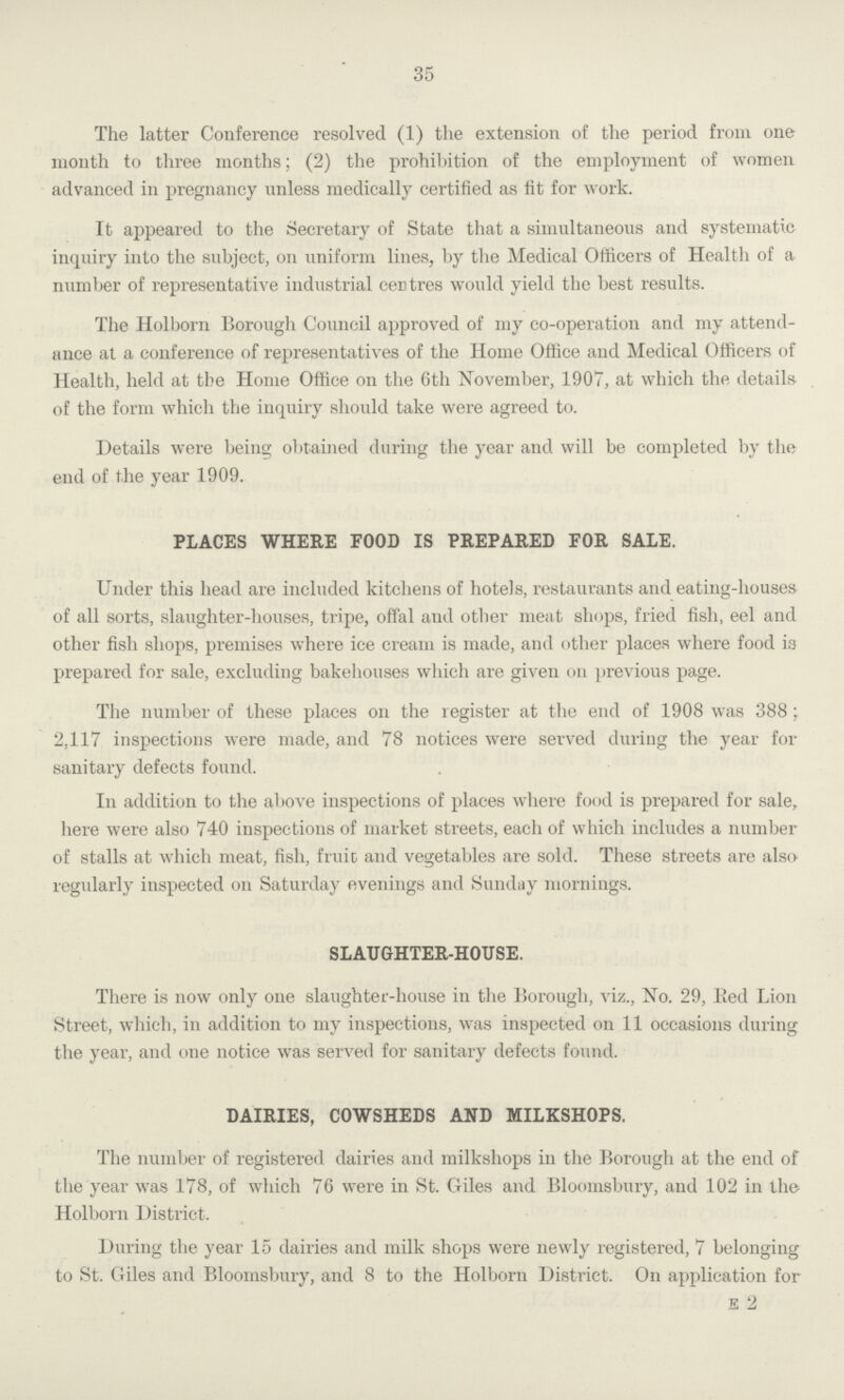 35 The latter Conference resolved (1) the extension of the period from one month to three months; (2) the prohibition of the employment of women advanced in pregnancy unless medically certified as fit for work. It appeared to the Secretary of State that a simultaneous and systematic inquiry into the subject, on uniform lines, by the Medical Officers of Health of a number of representative industrial centres would yield the best results. The Holborn Borough Council approved of my co-operation and my attend ance at a conference of representatives of the Home Office and Medical Officers of Health, held at the Home Office on the 6th November, 1907, at which the details of the form which the inquiry should take were agreed to. Details were being obtained during the year and will be completed by the end of the year 1909. PLACES WHERE FOOD IS PREPARED FOR SALE. Under this head are included kitchens of hotels, restaurants and eating-houses of all sorts, slaughter-houses, tripe, offal and other meat shops, fried fish, eel and other fish shops, premises where ice cream is made, and other places where food is prepared for sale, excluding bakehouses which are given on previous page. The number of these places on the register at the end of 1908 was 388; 2,117 inspections were made, and 78 notices were served during the year for sanitary defects found. In addition to the above inspections of places where food is prepared for sale, here were also 740 inspections of market streets, each of which includes a number of stalls at which meat, fish, fruit and vegetables are sold. These streets are also regularly inspected on Saturday evenings and Sunday mornings. SLAUGHTER-HOUSE. There is now only one slaughter-house in the Borough, viz., No. 29, Red Lion Street, which, in addition to my inspections, was inspected on 11 occasions during the year, and one notice was served for sanitary defects found. DAIRIES, COWSHEDS AND MILKSHOPS. The number of registered dairies and milkshops in the Borough at the end of the year was 178, of which 76 were in St. Giles and Bloomsbury, and 102 in the Holborn District. During the year 15 dairies and milk shops were newly registered, 7 belonging to St. Giles and Bloomsbury, and 8 to the Holborn District. On application for e 2