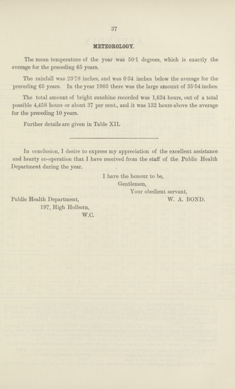 37 METEOROLOGY. The mean temperature of the year was 50.1 degrees, which is exactly the average for the preceding 65 years. The rainfall was 23.78 inches, and was 0.34 inches below the average for the preceding 65 years. In the year 1903 there was the large amount of 35.54 inches. The total amount of bright sunshine recorded was 1,634 hours, out of a total possible 4,458 hours or about 37 per cent., and it was 132 hours above the average for the preceding 10 years. Further details are given in Table XII. In conclusion, I desire to express my appreciation of the excellent assistance and hearty co-operation that I have received from the staff of the Public Health Department during the year. I have the honour to be, Gentlemen, Your obedient servant, Public Health Department, W. A. BOND. 197, High Holborn, W.C.