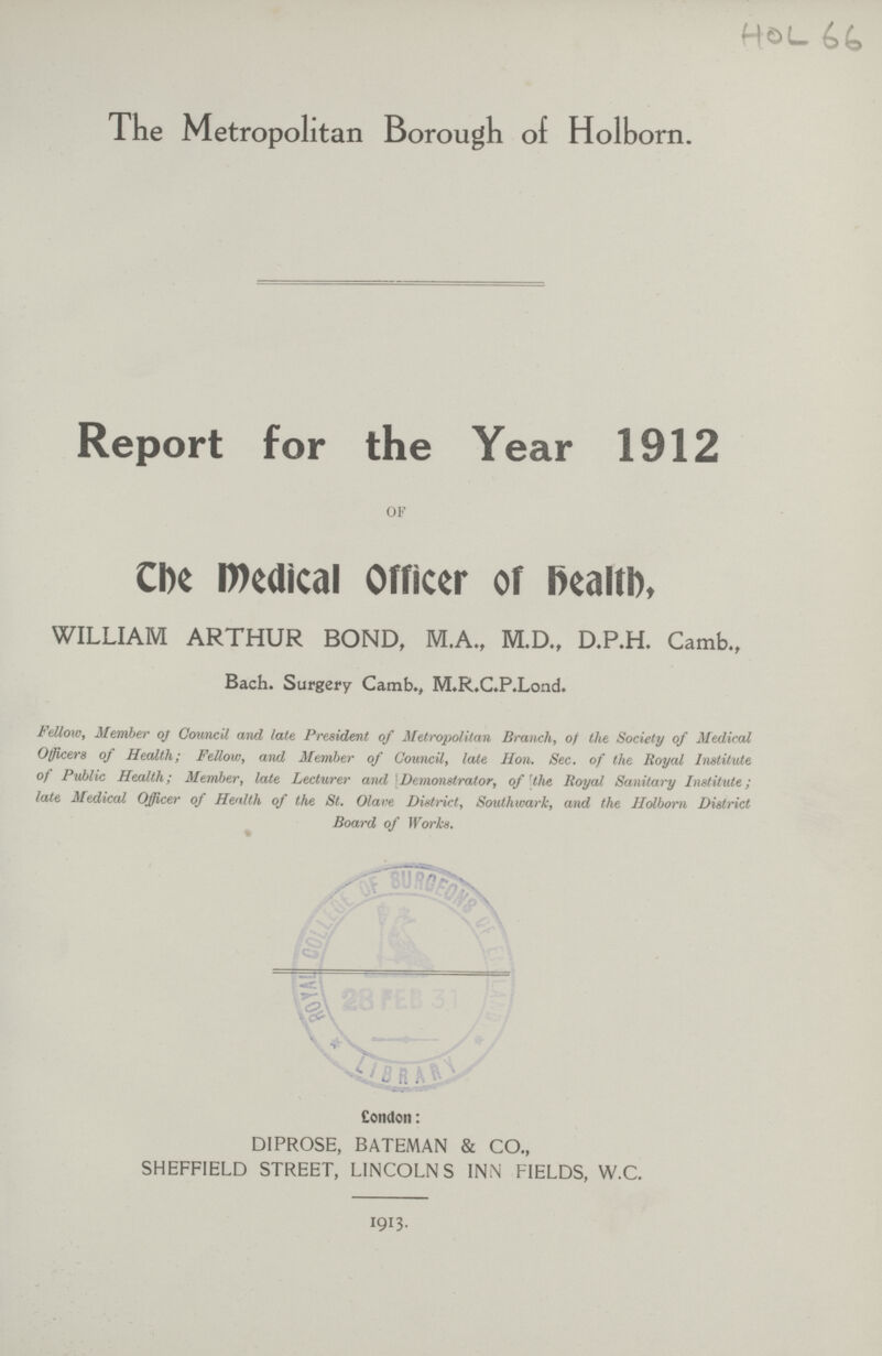 HOL 66 The Metropolitan Borough of Holborn. Report for the Year 1912 OF The Medical Officer of Health, WILLIAM ARTHUR BOND, MA., M.D., D.P.H. Camb., Bach. Surgery Camb., M.R.C.P.Lond. Fellow, Member of Council and late President of Metropolitan Branch, of the Society of Medical Officers of Health; Fellow, and Member of Council, late Hon. Sec. of the Royal Institute of Public Health; Member, late Lecturer and Demonstrator, of the Royal Sanitary Institute; late Medical Officer of Health of the St. Olave District, Southwark, and the Holborn District Board of Works. London: DIPROSE, BATEMAN & CO., SHEFFIELD STREET, LINCOLNS INN FIELDS, W.C. I9I3.