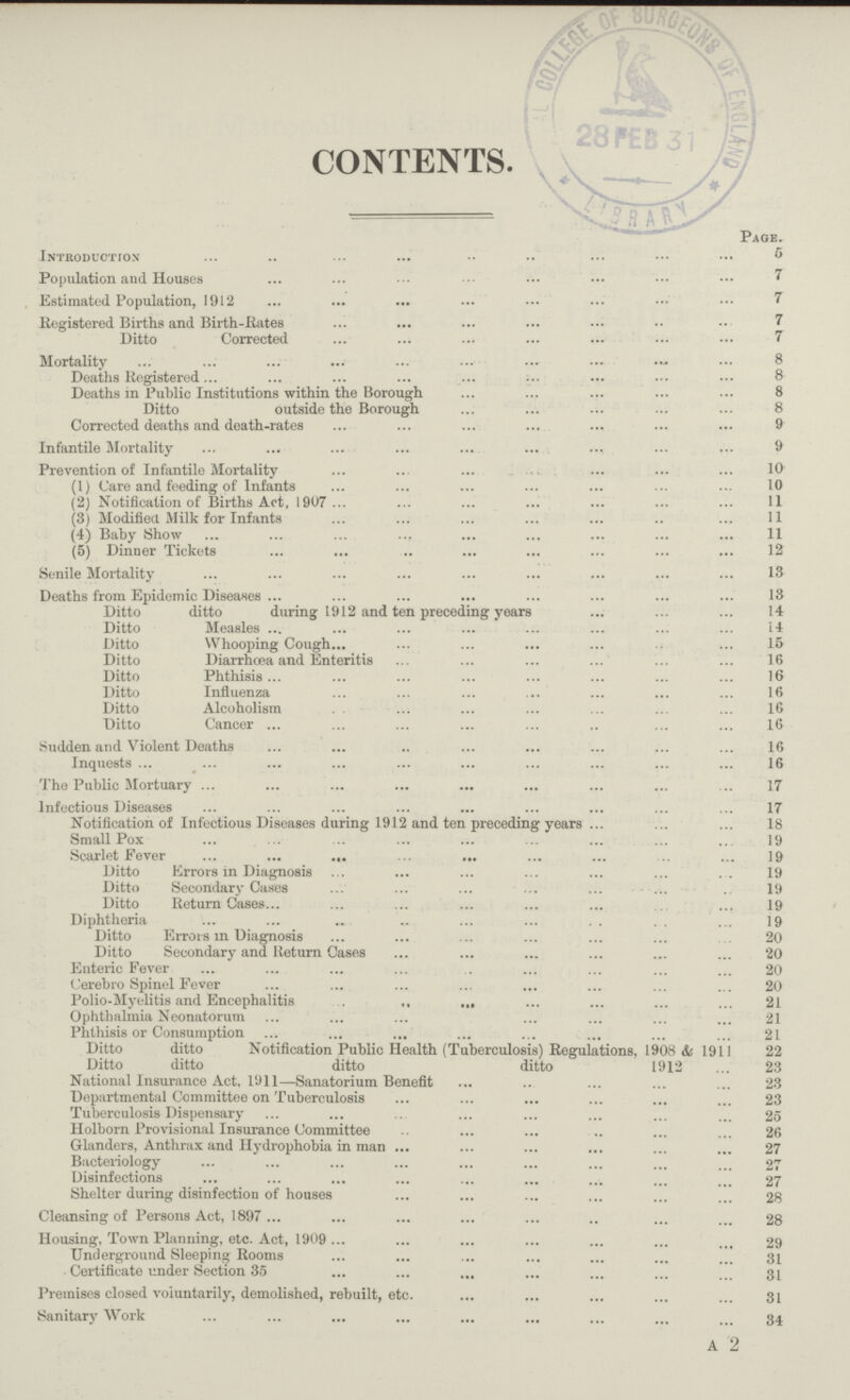CONTENTS. Page. Introduction 5 Population and Houses 7 Estimated Population, 1912 7 Registered Births and Birth-Kates 7 Ditto Corrected 7 Mortality 8 Deaths Registered 8 Deaths in Public Institutions within the Borough 8 Ditto outside the Borough 8 Corrected deaths and death-rates 9 Infantile Mortality 9 Prevention of Infantile Mortality 10 (1) Care and feeding of Infants 10 (2) Notification of Births Act, 1907 11 (3) Modified Milk for Infants 11 (4) Baby Show 11 (5) Dinner Tickets 12 Senile Mortality 13 Deaths from Epidemic Diseases 13 Ditto ditto during 1912 and ten preceding year 14 Ditto Measles 14 Ditto Whooping Cough 15 Ditto Diarrhoea and Enteritis 16 Ditto Phthisis 16 Ditto Influenza 16 Ditto Alcoholism 16 Ditto Cancer 16 Sudden and Violent Deaths 16 Inquests 16 The Public Mortuary 17 Infectious Diseases 17 Notification of Infectious Diseases during 1912 and ten preceding years 18 Small Pox 19 Scarlet Fever 19 Ditto Errors in Diagnosis 19 Ditto Secondary Cases 19 Ditto Return Cases 19 Diphtheria 19 Ditto Errors in Diagnosis 20 Ditto Secondary and Return Cases 20 Enteric Fever 20 Cerebro Spinel Fever 20 Polio-Myelitis and Encephalitis 21 Ophthalmia Neonatorum 21 Phthisis or Consumption 21 Ditto ditto Notification Public Health (Tuberculosis) Regulations, 1908 & 1911 22 Ditto ditto ditto ditto 1912 23 National Insurance Act, 1911—Sanatorium Benefit 23 Departmental Committee on Tuberculosis 23 Tuberculosis Dispensary 25 Holborn Provisional Insurance Committee 26 Glanders, Anthrax and Hydrophobia in man 27 Bacteriology 27 Disinfections 27 Shelter during disinfection of houses 28 Cleansing of Persons Act, 1897 28 Housing, Town Planning, etc. Act, 1909 29 Underground Sleeping Rooms 31 Certificate under Section 35 31 Premises closed voluntarily, demolished, rebuilt, etc. 31 Sanitary Work 34 A 2
