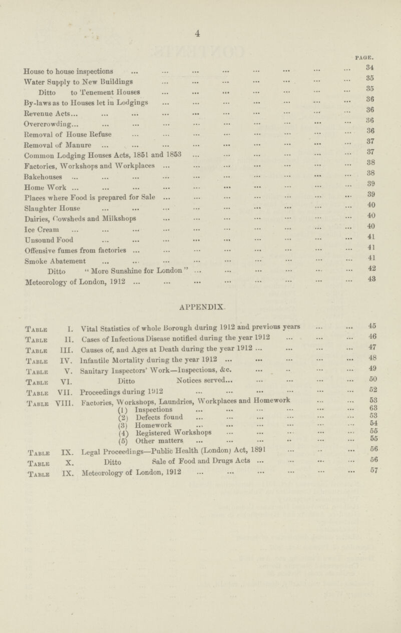 4 page. House to house inspections 34 Water Supply to New Buildings 35 Ditto to Tenement Houses 35 By-laws as to Houses let in Lodgings 36 Revenue Acts 36 Overcrowding 36 Removal of House Refuse 36 Removal of Manure 37 Common Lodging Houses Acts, 1851 and 1853 37 Factories, Workshops and Workplaces 38 Bakehouses 38 Home Work 39 Places where Food is prepared for Sale 39 Slaughter House 40 Dairies, Cowsheds and Milkshops 40 Ice Cream 40 Unsound Food 41 Offensive fumes from factories 41 Smoke Abatement 41 Ditto More Sunshine for London 42 Meteorology of London, 1912 43 APPENDIX. Table I. Vital Statistics of whole Borough during 1912 and previous years 45 Table II. Cases of Infectious Disease notified during the year 1912 46 Table III. Causes of, and Ages at Death during the year 1912 47 Table IV. Infantile Mortality during the year 1912 48 Table V. Sanitary Inspectors' Work—Inspections, &c. 49 Table VI. Ditto Notices served 50 Table VII. Proceedings during l912 52 Table VIII. Factories, Workshops, Laundries, Workplaces and Homework 53 (1) Inspections 63 (2) Defects found 53 (3) Homework 54 (4) Registered Workshops 55 (5) Other matters 55 Table IX. Legal Proceedings—Public Health (London; Act, 1891 56 Table X. Ditto Sale of Food and Drugs Acts 56 Table IX. Meteorology of London, 1912 57