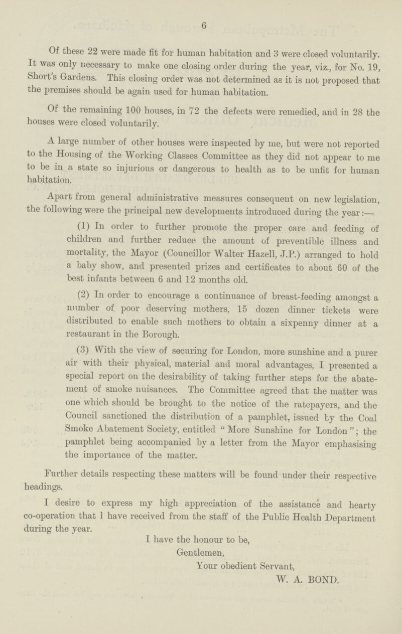 6 Of these 22 were made fit for human habitation and 3 were closed voluntarily. It was only necessary to make one closing order during the year, viz., for No. 19, Short's Gardens. This closing order was not determined as it is not proposed that the premises should be again used for human habitation. Of the remaining 100 houses, in 72 the defects were remedied, and in 28 the houses were closed voluntarily. A large number of other houses were inspected by me, but were not reported to the Housing of the Working Classes Committee as they did not appear to me to be in a state so injurious or dangerous to health as to be unfit for human habitation. Apart from general administrative measures consequent on new legislation, the following were the principal new developments introduced during the year:— (1) In order to further promote the proper care and feeding of children and further reduce the amount of preventible illness and mortality, the Mayor (Councillor Walter Hazell, J.P.) arranged to hold a baby show, and presented prizes and certificates to about 60 of the best infants between 6 and 12 months old. (2) In order to encourage a continuance of breast-feeding amongst a number of poor deserving mothers, 15 dozen dinner tickets were distributed to enable such mothers to obtain a sixpenny dinner at a restaurant in the Borough. (3) With the view of securing for London, more sunshine and a purer air with their physical, material and moral advantages, I presented a special report on the desirability of taking further steps for the abate ment of smoke nuisances. The Committee agreed that the matter was one which should be brought to the notice of the ratepayers, and the Council sanctioned the distribution of a pamphlet, issued by the Coal Smoke Abatement Society, entitled More Sunshine for London; the pamphlet being accompanied by a letter from the Mayor emphasising the importance of the matter. Further details respecting these matters will be found under their respective headings. I desire to express my high appreciation of the assistance and hearty co-operation that 1 have received from the staff of the Public Health Department during the year. I have the honour to be, Gentlemen, Your obedient Servant, W. A. BOND.