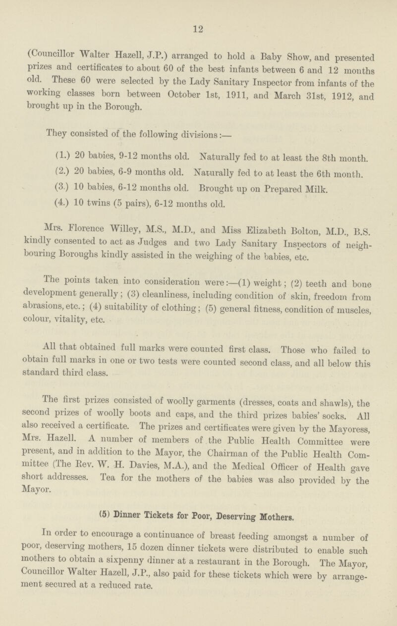 12 (Councillor Walter Hazell, J.P.) arranged to hold a Baby Show, and presented prizes and certificates to about 60 of the best infants between 6 and 12 months old. These 60 were selected by the Lady Sanitary Inspector from infants of the working classes born between October 1st, 1911, and March 31st, 1912, and brought up in the Borough. They consisted of the following divisions:— (1.) 20 babies, 9-12 months old. Naturally fed to at least the 8th month. (2.) 20 babies, 6-9 months old. Naturally fed to at least the 6th month. (3.) 10 babies, 6-12 months old. Brought up on Prepared Milk. (4.) 10 twins (5 pairs), 6-12 months old. Mrs. Florence Willey, M.S., M.D., and Miss Elizabeth Bolton, M.D., B.S. kindly consented to act as Judges and two Lady Sanitary Inspectors of neigh bouring Boroughs kindly assisted in the weighing of the babies, etc. The points taken into consideration were:—(1) weight; (2) teeth and bone development generally; (3) cleanliness, including condition of skin, freedom from abrasions, etc.; (4) suitability of clothing; (5) general fitness, condition of muscles, colour, vitality, etc. All that obtained full marks were counted first class. Those who failed to obtain full marks in one or two tests were counted second class, and all below this standard third class. The first prizes consisted of woolly garments (dresses, coats and shawls), the second prizes of woolly boots and caps, and the third prizes babies' socks. All also received a certificate. The prizes and certificates were given by the Mayoress, Mrs. Hazell. A number of members of the Public Health Committee were present, and in addition to the Mayor, the Chairman of the Public Health Com mittee (The Eev. W. H. Davies, M.A.), and the Medical Officer of Health gave short addresses. Tea for the mothers of the babies was also provided by the Mayor. (5) Dinner Tickets for Poor, Deserving Mothers. In order to encourage a continuance of breast feeding amongst a number of poor, deserving mothers, 15 dozen dinner tickets were distributed to enable such mothers to obtain a sixpenny dinner at a restaurant in the Borough. The Mayor, Councillor Walter Hazell, J.P., also paid for these tickets which were by arrange ment secured at a reduced rate.