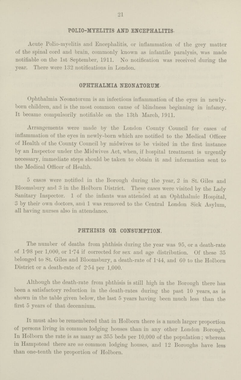 21 POLIO-MYELITIS AND ENCEPHALITIS. Acute Polio-myelitis and Encephalitis, or inflammation of the grey matter of the spinal cord and brain, commonly known as infantile paralysis, was made notifiable on the 1st September, 1911. No notification was received during the year. There were 132 notifications in London. OPHTHALMIA NEONATORUM. Ophthalmia Neonatorum is an infectious inflammation of the eyes in newly born children, and is the most common cause of blindness beginning in infancy. It became compulsorily notifiable on the 13th March, J911. Arrangements were made by the London County Council for cases of inflammation of the eyes in newly-born which are notified to the Medical Officer of Health of the County Council by midwives to be visited in the first instance by an Inspector under the Midwives Act, when, if hospital treatment is urgently necessary, immediate steps should be taken to obtain it and information sent to the Medical Officer of Health. 5 cases were notified in the Borough during the year, 2 in St. Giles and Bloomsbury and 3 in the Holborn District. These cases were visited by the Lady Sanitary Inspector. 1 of the infants was attended at an Ophthalmic Hospital, 3 by their own doctors, and 1 was removed to the Central London Sick Asylum, all having nurses also in attendance. PHTHISIS OR CONSUMPTION. The number of deaths from phthisis during the year was 95, or a death-rate of 1.98 per 1,000, or 1.74 if corrected for sex and age distribution. Of these 35 belonged to St. Giles and Bloomsbury, a death-rate of 144, and 60 to the Holborn District or a death-rate of 2.54 per 1,000. Although the death-rate from phthisis is still high in the Borough there has been a satisfactory reduction in the death-rates during the past 10 years, as is shown in the table given below, the last 5 years having been much less than the first 5 years of that decennium. It must also be remembered that in Holborn there is a much larger proportion of persons living in common lodging houses than in any other London Borough. In Holborn the rate is as many as 355 beds per 10,000 of the population; whereas in Hampstead there are no common lodging houses, and 12 Boroughs have less than one-tenth the proportion of Holborn.