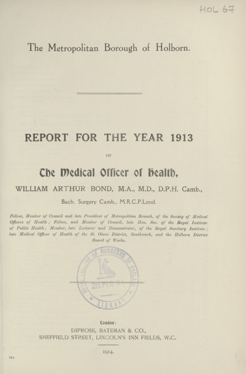HOL 67 The Metropolitan Borough of Holborn. REPORT FOR THE YEAR 1913 or The Medical Officer of health, WILLIAM ARTHUR BOND, M.A., M.D., D.P.H. Camb., Bach. Surgery Camb., M.R.C.P.Lond. Fellow, Member of Council and late President of Metropolitan Branch, of the Society of Medical Officers of Health; Fellow, and Member of Council, late Hon. Sec. of the Royal Institute of Public Health; Member, late Lecturer and Demonstrator, of the Royal Sanitary Institute; late Medical Officer of Health of the St. Olave District, Southwark, and the Holborn District Board of Works. London: DIPROSE, BATEMAN & CO., SHEFFIELD STREET, LINCOLN'S INN FIELDS, W.C. 1914. 24a