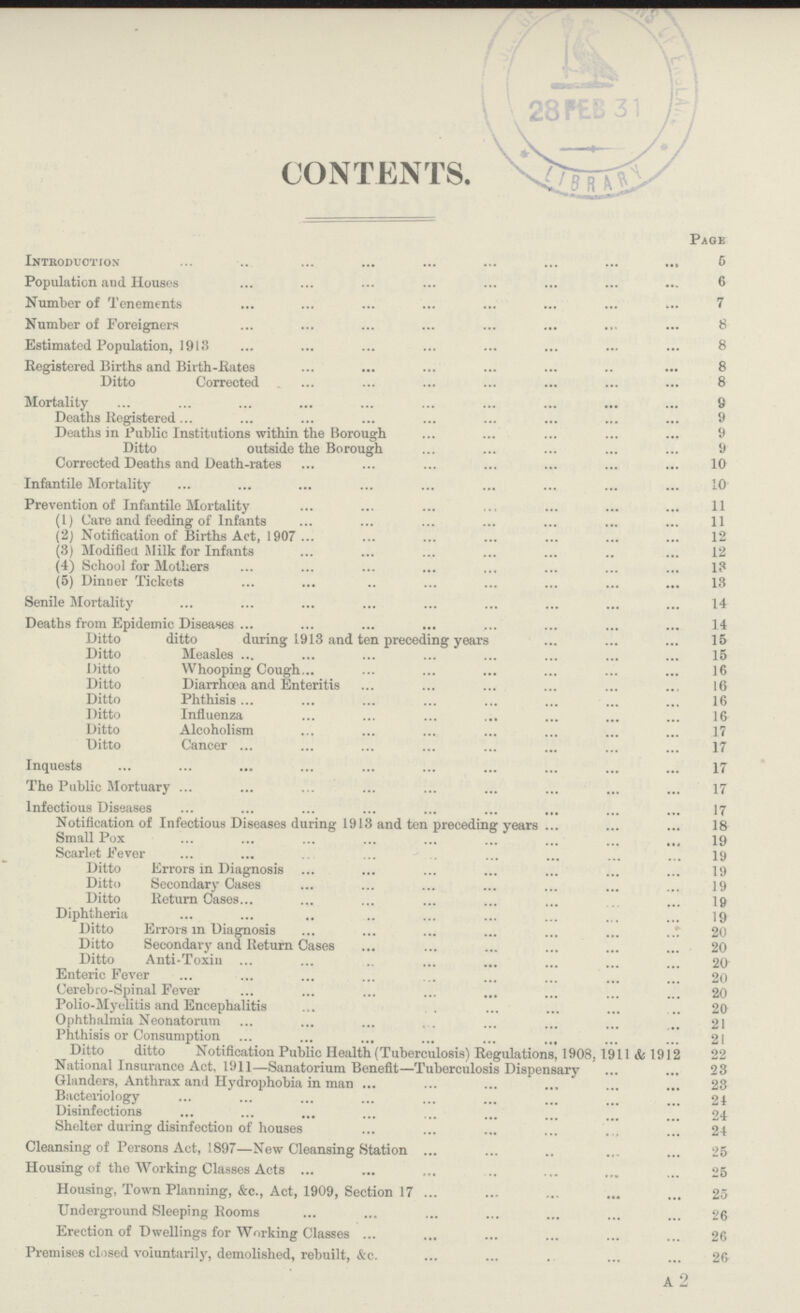 CONTENTS. Page Introduction 6 Population and Houses 6 Number of Tenements 7 Number of Foreigners 8 Estimated Population, 1913 8 Registered Births and Birth-Rates 8 Ditto Corrected 8 Mortality 8 Deaths Registered 9 Deaths in Public Institutions within the Borough 9 Ditto outside the Borough 9 Corrected Deaths and Death-rates 10 Infantile Mortality 10 Prevention of Infantile Mortality 11 (1) Care and feeding of Infants 11 (2) Notification of Births Act, 1907 12 (3) Modified Milk for Infants 12 (4) School for Mothers 13 (5) Dinner Tickets 13 Senile Mortality 14 Deaths from Epidemic Diseases 14 Ditto ditto during 1913 and ten preceding years 15 Ditto Measles 15 Ditto Whooping Cough 16 Ditto Diarrhoea and Enteritis 16 Ditto Phthisis 16 Ditto Influenza 16 Ditto Alcoholism 17 Ditto Cancer 17 Inquests 17 The Public Mortuary 17 Infectious Diseases 17 Notification of Infectious Diseases during 1913 and ten preceding years 18 Small Pox 19 Scarlet Fever 19 Ditto Errors in Diagnosis 19 Ditto Secondary Cases 19 Ditto Return Cases 19 Diphtheria 19 Ditto Errors in Diagnosis 20 Ditto Secondary and Return Cases 20 Ditto Anti-Toxin 20 Enteric Fever 20 Cerebro-Spinal Fever 20 Polio-Myelitis and Encephalitis 20 Ophthalmia Neonatorum 21 Phthisis or Consumption 21 Ditto ditto Notification Public Health (Tuberculosis) Regulations, 1908, 1911 & 1912 22 National Insurance Act, 1911—Sanatorium Benefit—Tuberculosis Dispensary 23 Glanders, Anthrax and Hydrophobia in man 23 Bacteriology 24 Disinfections 24 Shelter during disinfection of houses 24 Cleansing of Persons Act, 1897—New Cleansing Station 25 Housing of the Working Classes Acts 25 Housing, Town Planning, &c., Act, 1909, Section 17 25 Underground Sleeping Rooms 26 Erection of Dwellings for Working Classes 26 Premises closed voluntarily, demolished, rebuilt, &c. 26 A 2