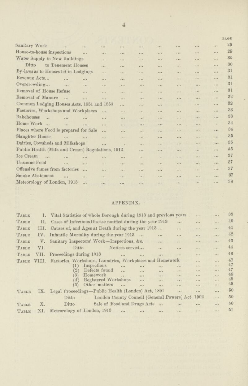 4 PAGE Sanitary Work 29 House-to-house inspections 29 Water Supply to New Buildings 80 Ditto to Tenement Houses 30 By-laws as to Houses let in Lodgings 31 Revenue Acts 31 Overcrowding 31 Itemoval of House Refuse 31 Removal of Manure 32 Common Lodging Houses Acts, 1851 and 1853 32 Factories, Workshops and Workplaces 33 Bakehouses 33 Home Work 34 Places where Food is prepared for Sale 34 Slaughter House 35 Dairies, Cowsheds and Milkshops 35 Public Health (Milk and Cream) Regulations, 1912 35 Ice Cream 37 Unsound Food 37 Offensive fumes from factories 37 Smoke Abatement 37 Meteorology of London, 1913 38 APPENDIX. Table I. Vital Statistics of whole Borough during 1913 and previous years 39 Table II. Cases of Infectious Disease notified during the year 1913 40 Table III. Causes of, and Ages at Death during the year 1913 41 Table IV. Infantile Mortality during the year 1913 42 Table V. Sanitary Inspectors' Work—Inspections, &c. 43 Table VI. Ditto Notices served 44 Table VII. Proceedings during 1913 46 Table VIII. Factories, Workshops, Laundries, Workplaces and Homework 47 (1) Inspections 47 (2) Defects found 47 (3) Homework 48 (4) Registered Workshops 49 (5) Other matters 49 Table IX. Legal Proceedings—Public Health (London) Act, 1891 60 Ditto London County Council (General Powers) Act, 1902 50 Table X. Ditto Sale of Food and Drugs Acts 60 Table XI. Meteorology of London, 1913 51