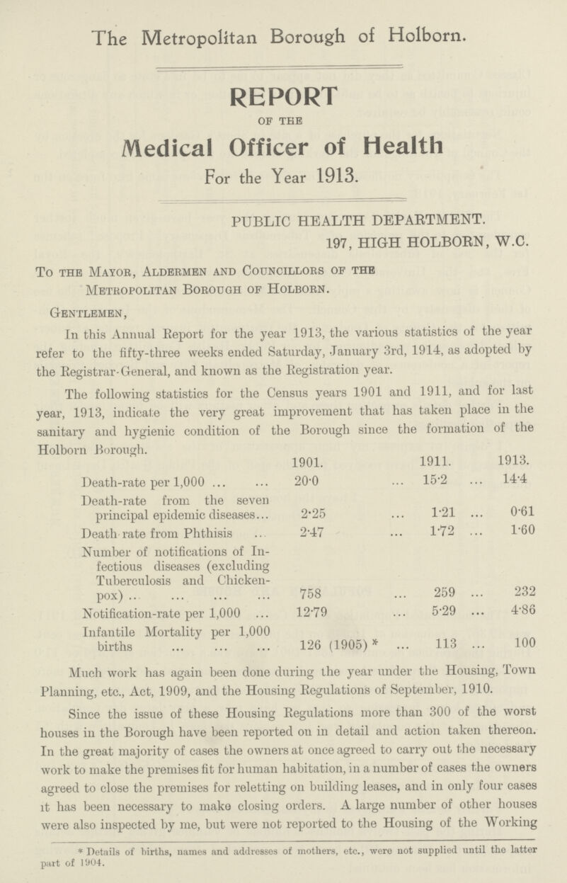The Metropolitan Borough of Holborn. REPORT OF THE Medical Officer of Health For the Year 1913. PUBLIC HEALTH DEPARTMENT. 197, HIGH HOLBORN, W.C. To the Mayor, Aldermen and Councillors of the Metropolitan Borough of Holborn. Gentlemen, In this Annual Report for the year 1913, the various statistics of the year refer to the fifty-three weeks ended Saturday, January 3rd, 1914, as adopted by the Registrar-General, and known as the Registration year. The following statistics for the Census years 1901 and 1911, and for last year, 1913, indicate the very great improvement that has taken place in the sanitary and hygienic condition of the Borough since the formation of the Holborn Borough. 1901. 1911. 1913. Death-rate per 1,000 20.0 15.2 14.4 Death-rate from the seven principal epidemic diseases 2.25 1.21 0.61 Death rate from Phthisis 2.47 1.72 1.60 Number of notifications of In fectious diseases (excluding Tuberculosis and Chicken Pox) 758 259 232 Notification-rate per 1,000 12.79 5.29 4.86 Infantile Mortality per 1,000 births 126 (1905)* 113 100 Much work has again been done during the year under the Housing, Town Planning, etc., Act, 1909, and the Housing Regulations of September, 1910. Since the issue of these Housing Regulations more than 300 of the worst houses in the Borough have been reported on in detail and action taken thereon. In the great majority of cases the owners at once agreed to carry out the necessary work to make the premises fit for human habitation, in a number of cases the owners agreed to close the premises for reletting on building leases, and in only four cases it has been necessary to make closing orders. A large number of other houses were also inspected by me, but were not reported to the Housing of the Working *Details of births, names and addresses of mothers, etc., were not supplied until the latter part of 1904.