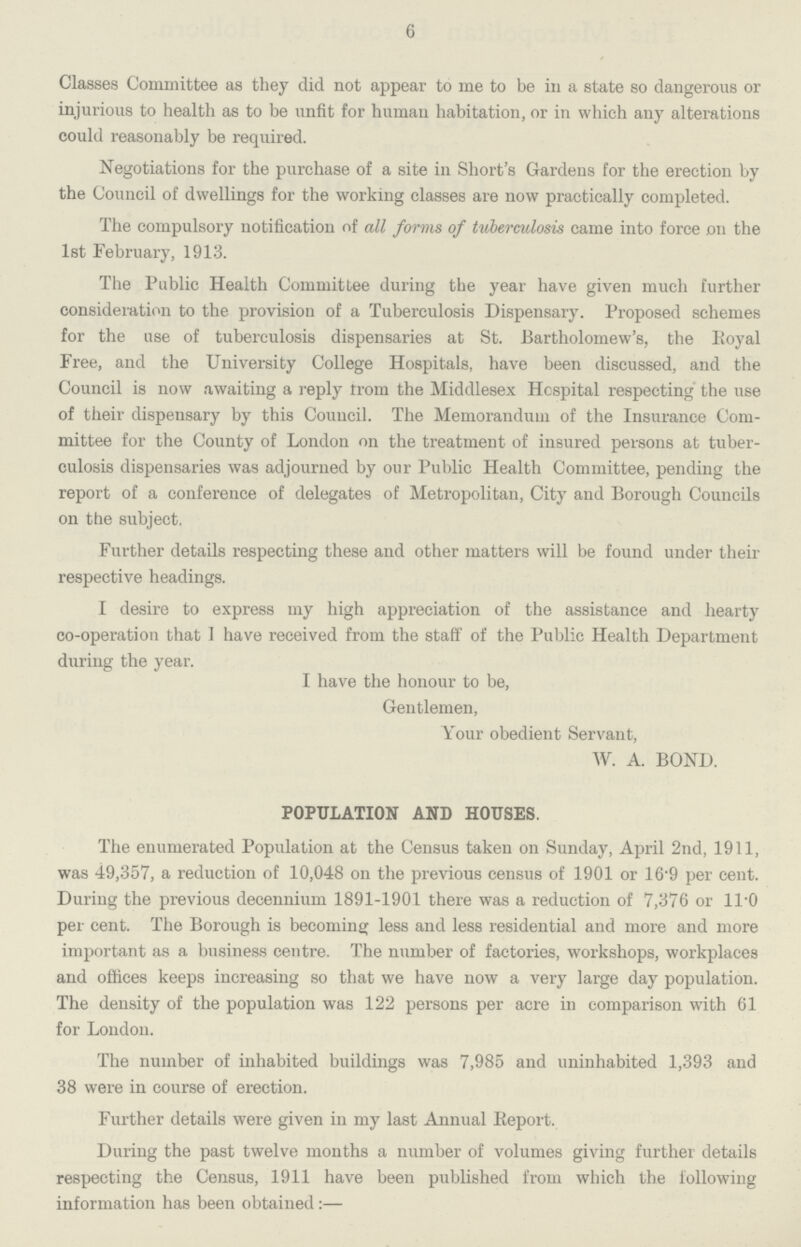 6 Classes Committee as they did not appear to me to be in a state so dangerous or injurious to health as to be unfit for humau habitation, or in which any alterations could reasonably be required. Negotiations for the purchase of a site in Short's Gardens for the erection by the Council of dwellings for the working classes are now practically completed. The compulsory notification of all forms of tuberculosis came into force on the 1st February, 1913. The Public Health Committee during the year have given much further consideration to the provision of a Tuberculosis Dispensary. Proposed schemes for the use of tuberculosis dispensaries at St. Bartholomew's, the Royal Free, and the University College Hospitals, have been discussed, and the Council is now awaiting a reply from the Middlesex Hospital respecting the use of their dispensary by this Council. The Memorandum of the Insurance Com mittee for the County of London on the treatment of insured persons at tuber culosis dispensaries was adjourned by our Public Health Committee, pending the report of a conference of delegates of Metropolitan, City and Borough Councils on the subject. Further details respecting these and other matters will be found under their respective headings. I desire to express my high appreciation of the assistance and hearty co-operation that I have received from the staff of the Public Health Department during the year. I have the honour to be, Gentlemen, Your obedient Servant, W. A. BOND. POPULATION AND HOUSES. The enumerated Population at the Census taken on Sunday, April 2nd, 1911, was 49,357, a reduction of 10,048 on the previous census of 1901 or 16.9 per cent. During the previous decennium 1891-1901 there was a reduction of 7,376 or ll.0 per cent. The Borough is becoming less and less residential and more and more important as a business centre. The number of factories, workshops, workplaces and offices keeps increasing so that we have now a very large day population. The density of the population was 122 persons per acre in comparison with 61 for London. The number of inhabited buildings was 7,985 and uninhabited 1,393 and 38 were in course of erection. Further details were given in my last Annual Report. During the past twelve months a number of volumes giving further details respecting the Census, 1911 have been published from which the following information has been obtained:-