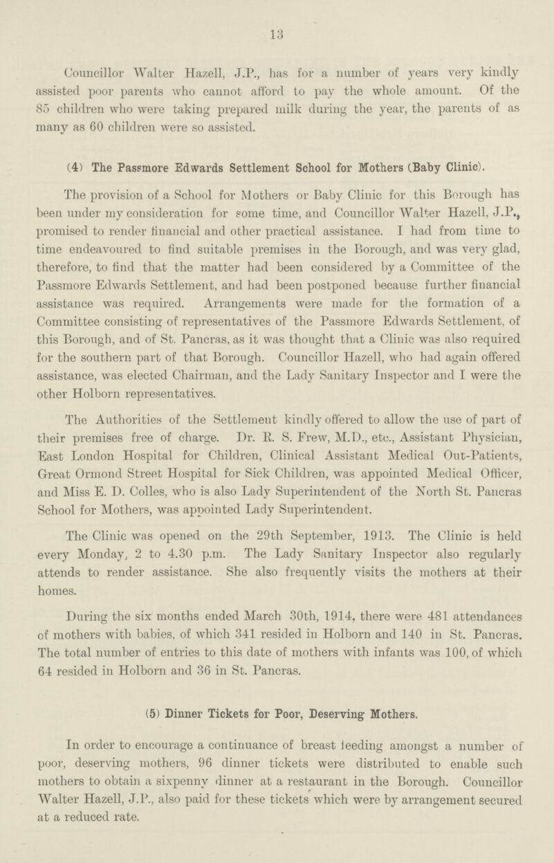 13 Councillor Walter Ha/ell, J.P., has for a number of years very kindly assisted poor parents who cannot afford to pay the whole amount. Of the 85 children who were taking prepared milk during the year, the parents of as many as 60 children were so assisted. (4) The Passmore Edwards Settlement School for Mothers (Baby Clinic). The provision of a School for Mothers or Baby Clinic for this Borough has been under my consideration for some time, and Councillor Walter Hazell, J.P., promised to render financial and other practical assistance. I had from time to time endeavoured to find suitable premises in the Borough, and was very glad, therefore, to find that the matter had been considered by a Committee of the Passmore Edwards Settlement, and had been postponed because further financial assistance was required. Arrangements were made for the formation of a Committee consisting of representatives of the Passmore Edwards Settlement, of this Borough, and of St. Pancras, as it was thought that a Clinic was also required for the southern part of that Borough. Councillor Hazell, who had again offered assistance, was elected Chairman, and the Lady Sanitary Inspector and I were the other Holborn representatives. The Authorities of the Settlement kindly offered to allow the use of part of their premises free of charge. Dr. R. S. Frew, M.D., etc., Assistant Physician, East London Hospital for Children, Clinical Assistant Medical Out-Patients, Great Ormond Street Hospital for Sick Children, was appointed Medical Officer, and Miss E. D. Colles, who is also Lady Superintendent of the North St. Pancras School for Mothers, was appointed Lady Superintendent. The Clinic was opened on the 29th September, 1913. The Clinic is held every Monday, 2 to 4.30 p.m. The Lady Sanitary Inspector also regularly attends to render assistance. She also frequently visits the mothers at their homes. During the six months ended March 30th, 1914, there were 481 attendances of mothers with babies, of which 341 resided in Holborn and 140 in St. Pancras. The total number of entries to this date of mothers with infants was 100, of which 64 resided in Holborn and 36 in St. Pancras. (5) Dinner Tickets for Poor, Deserving Mothers. In order to encourage a continuance of breast leeding amongst a number of poor, deserving mothers, 96 dinner tickets were distributed to enable such mothers to obtain a sixpenny dinner at a restaurant in the Borough. Councillor Walter Hazell, J. P., also paid for these tickets which were by arrangement secured at a reduced rate.