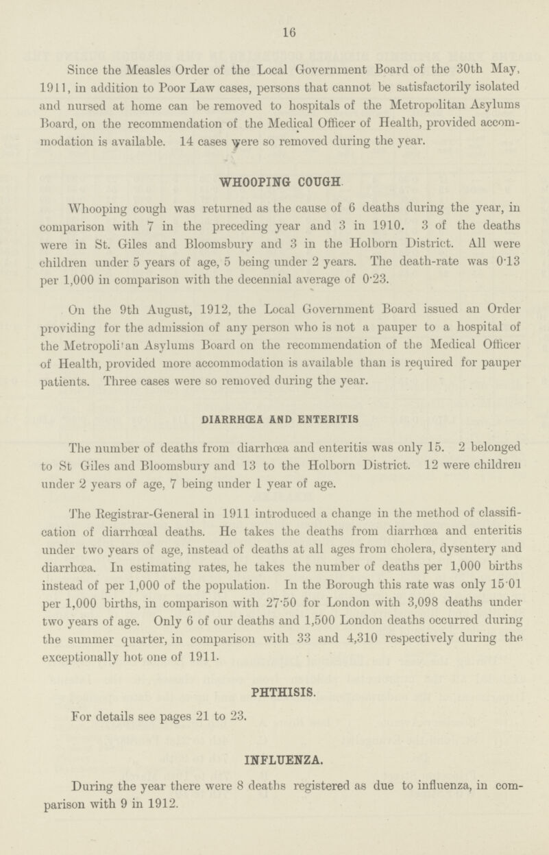16 Since the Measles Order of the Local Government Board of the 30th May, 1911, in addition to Poor Law cases, persons that cannot be satisfactorily isolated and nursed at home can be removed to hospitals of the Metropolitan Asylums Board, on the recommendation of the Medical Officer of Health, provided accom modation is available. 14 cases were so removed during the year. WHOOPING COUGH Whooping cough was returned as the cause of 6 deaths during the year, in comparison with 7 in the preceding year and 3 in 1910. 3 of the deaths were in St. Giles and Bloomsbury and 3 in the Holborn District. All were children under 5 years of age, 5 being under 2 years. The death-rate was 0.13 per 1,000 in comparison with the decennial average of 0.23. On the 9th August, 1912, the Local Government Board issued an Order providing for the admission of any person who is not a pauper to a hospital of the Metropolitan Asylums Board on the recommendation of the Medical Officer of Health, provided more accommodation is available than is required for pauper patients. Three cases were so removed during the year. DIARRHŒA AND ENTERITIS The number of deaths from diarrhoea and enteritis was only 15. 2 belonged to St Giles and Bloomsbury and 13 to the Holborn District. 12 were children under 2 years of age, 7 being under 1 year of age. The Registrar-General in 1911 introduced a change in the method of classifi cation of diarrhœal deaths. He takes the deaths from diarrhoea and enteritis under two years of age, instead of deaths at all ages from cholera, dysentery and diarrhoea. In estimating rates, he takes the number of deaths per 1,000 births instead of per 1,000 of the population. In the Borough this rate was only 15 01 per 1,000 births, in comparison with 27.50 for London with 3,098 deaths under two years of age. Only 6 of our deaths and 1,500 London deaths occurred during the summer quarter, in comparison with 33 and 4,310 respectively during the exceptionally hot one of 1911. PHTHISIS. For details see pages 21 to 23. INFLUENZA. During the year there were 8 deaths registered as due to influenza, in com parison with 9 in 1912.