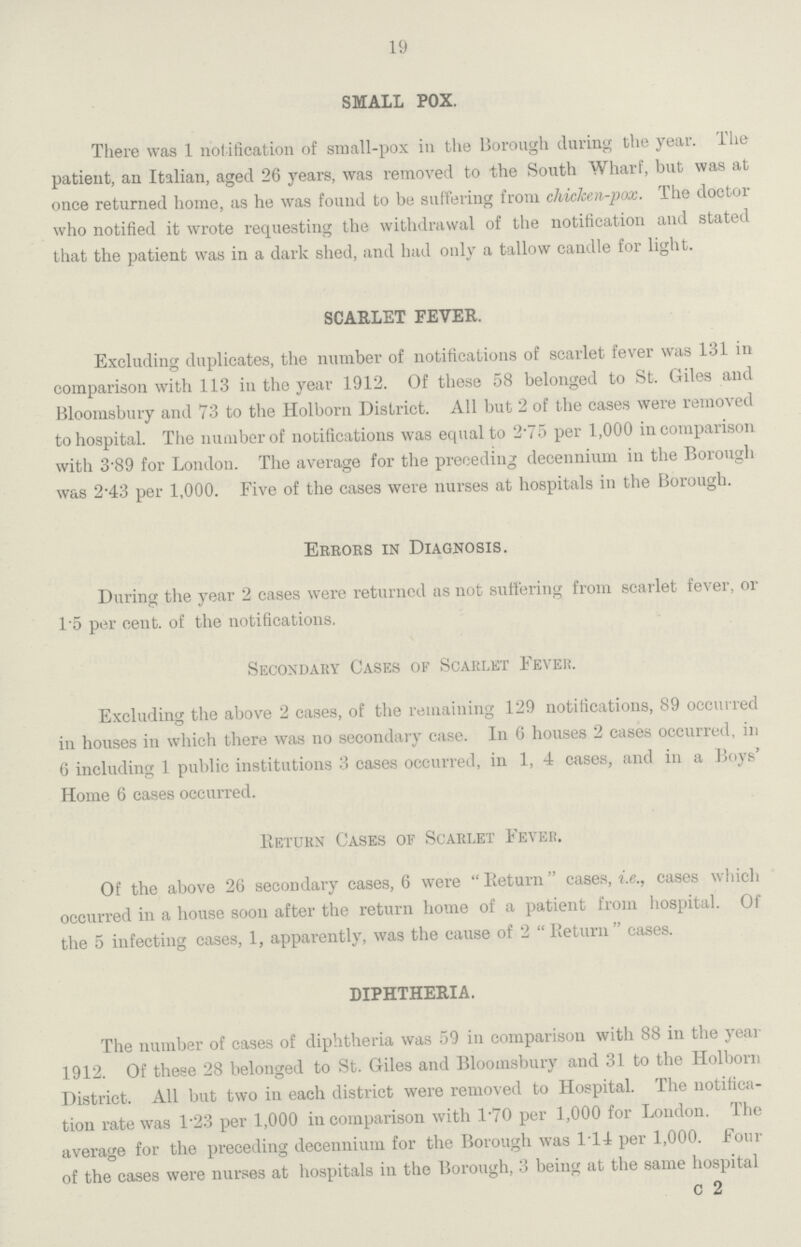 19 SMALL POX. There was 1 notification of small-pox in the Borough during the year. The patient, an Italian, aged 26 years, was removed to the South Wharf, but was at once returned home, as he was found to be suffering from chicken-pox. The doctor who notified it wrote requesting the withdrawal of the notification and stated that the patient was in a dark shed, and had only a tallow candle for light. SCARLET FEVER. Excluding duplicates, the number of notifications of scarlet fever was 131 in comparison with 113 in the year 1912. Of these 58 belonged to St. Giles and Bloomsbury and 73 to the Holborn District. All but 2 of the cases were removed to hospital. The number of notifications was equal to 2.75 per 1,000 in comparison with 3.89 for London. The average for the preceding decennium in the Borough was 2.43 per 1,000. Five of the cases were nurses at hospitals in the Borough. Errors in Diagnosis. During the year 2 cases were returned as not suffering from scarlet fever, or 1.5 per cent. of the notifications. Secondary Cases of Scarlet Fever. Excluding the above 2 cases, of the remaining 129 notifications, 89 occurred in houses in which there was no secondary case. In 6 houses 2 cases occurred, in 6 including 1 public institutions 3 cases occurred, in 1, 4 cases, and in a Boys' Home 6 cases occurred. Return Cases of Scarlet Fever. Of the above 26 secondary cases, 6 were Return cases, i.e., cases which occurred in a house soon after the return home of a patient from hospital. Of the 5 infecting cases, 1, apparently, was the cause of 2 Return cases. DIPHTHERIA. The number of cases of diphtheria was 59 in comparison with 88 in the year 1912. Of these 28 belonged to St. Giles and Bloomsbury and 31 to the Holborn District. All but two in each district were removed to Hospital. The notifica tion rate was 1.23 per 1,000 in comparison with l.70 per 1,000 for London. The average for the preceding decennium for the Borough was 114 per 1,000. Four of the cases were nurses at hospitals in the Borough, 3 being at the same hospital c 2