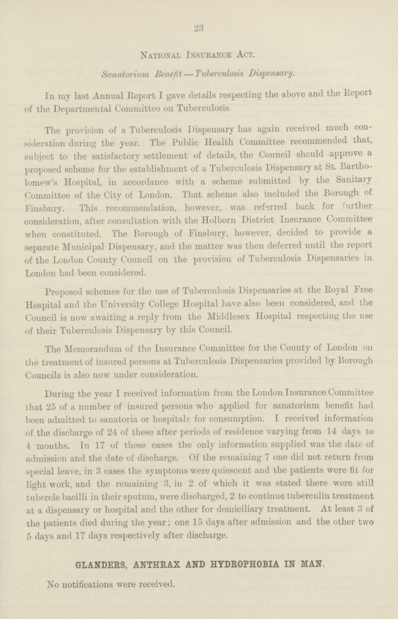 23 National Insurance Act. Sanatorium Benefit—Tuberculosis Dispensary. In my last Annual Report I gave details respecting the above and the Report of the Departmental Committee on Tuberculosis. The provision of a Tuberculosis Dispensary has again received much con sideration during the year. The Public Health Committee recommended that, subject to the satisfactory settlement of details, the Council should approve a proposed scheme for the establishment of a Tuberculosis Dispensary at St. Bartho lomew's Hospital, in accordance with a scheme submitted by the Sanitary Committee of the City of London. That scheme also included the Borough of Finsbury. This recommendation, however, was referred back for further consideration, after consultation with the Holborn District Insurance Committee when constituted. The Borough of Finsbury, however, decided to provide a separate Municipal Dispensary, and the matter was then deferred until the report of the London County Council on the provision of Tuberculosis Dispensaries in London had been considered. Proposed schemes for the use of Tuberculosis Dispensaries at the Royal Free Hospital and the University College Hospital have also been considered, and the Council is now awaiting a reply from the Middlesex Hospital respecting the use of their Tuberculosis Dispensary by this Council. The Memorandum of the Insurance Committee for the County of London on the treatment of insured persons at Tuberculosis Dispensaries provided by Borough Councils is also now under consideration. During the year I received information from the London Insurance Committee that 25 of a number of insured persons who applied for sanatorium benefit had been admitted to sanatoria or hospitals for consumption. I received information of the discharge of 24 of these after periods of residence varying from 14 days to 4 months. In 17 of these cases the only information supplied was the date of admission and the date of discharge. Of the remaining 7 one did not return from special leave, in 3 cases the symptoms were quiescent and the patients were fit for light work, and the remaining 3, in 2 of which it was stated there were still tubercle bacilli in their sputum, were discharged, 2 to continue tuberculin treatment at a dispensary or hospital and the other for domiciliary treatment. At least 3 of the patients died during the year; one 15 days after admission and the other two 5 days and 17 days respectively after discharge. GLANDERS, ANTHRAX AND HYDROPHOBIA IN MAN. No notifications were received.